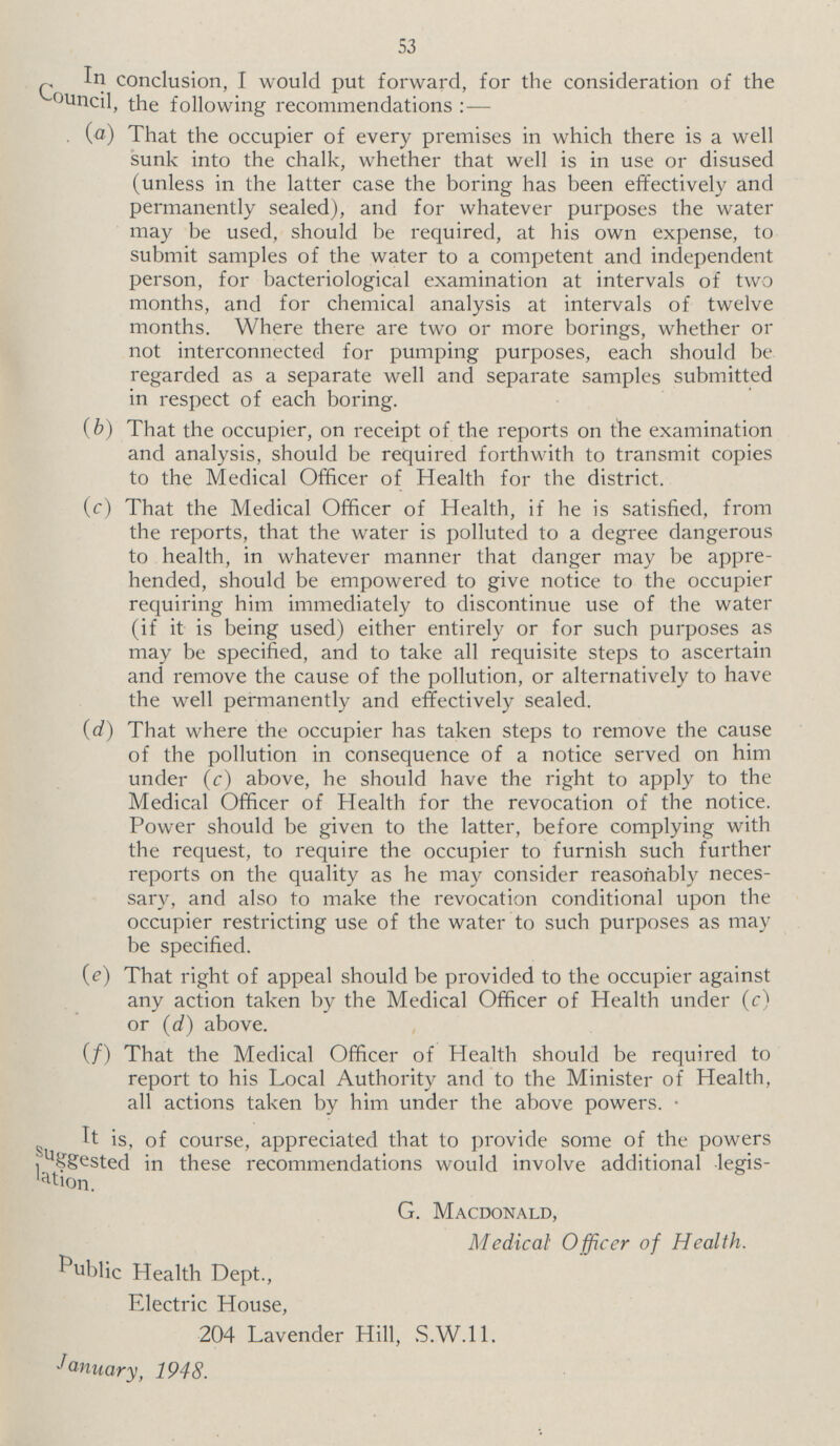 53 In conclusion, I would put forward, for the consideration of the Council, the following recommendations:— (a) That the occupier of every premises in which there is a well sunk into the chalk, whether that well is in use or disused (unless in the latter case the boring has been effectively and permanently sealed), and for whatever purposes the water may be used, should be required, at his own expense, to submit samples of the water to a competent and independent person, for bacteriological examination at intervals of two months, and for chemical analysis at intervals of twelve months. Where there are two or more borings, whether or not interconnected for pumping purposes, each should be regarded as a separate well and separate samples submitted in respect of each boring. (b) That the occupier, on receipt of the reports on the examination and analysis, should be required forthwith to transmit copies to the Medical Officer of Health for the district. (c) That the Medical Officer of Health, if he is satisfied, from the reports, that the water is polluted to a degree dangerous to health, in whatever manner that danger may be appre hended, should be empowered to give notice to the occupier requiring him immediately to discontinue use of the water (if it is being used) either entirely or for such purposes as may be specified, and to take all requisite steps to ascertain and remove the cause of the pollution, or alternatively to have the well permanently and effectively sealed. (d) That where the occupier has taken steps to remove the cause of the pollution in consequence of a notice served on him under (c) above, he should have the right to apply to the Medical Officer of Health for the revocation of the notice. Power should be given to the latter, before complying with the request, to require the occupier to furnish such further reports on the quality as he may consider reasonably neces sary, and also to make the revocation conditional upon the occupier restricting use of the water to such purposes as may be specified. (e) That right of appeal should be provided to the occupier against any action taken by the Medical Officer of Health under (c) or (d) above. (f) That the Medical Officer of Health should be required to report to his Local Authority and to the Minister of Health, all actions taken by him under the above powers. It is, of course, appreciated that to provide some of the powers suggested in these recommendations would involve additional legis G. Macdonald, Medical Officer of Health. Public Health Dept., Electric House, 204 Lavender Hill, S.W.11. January, 1948.