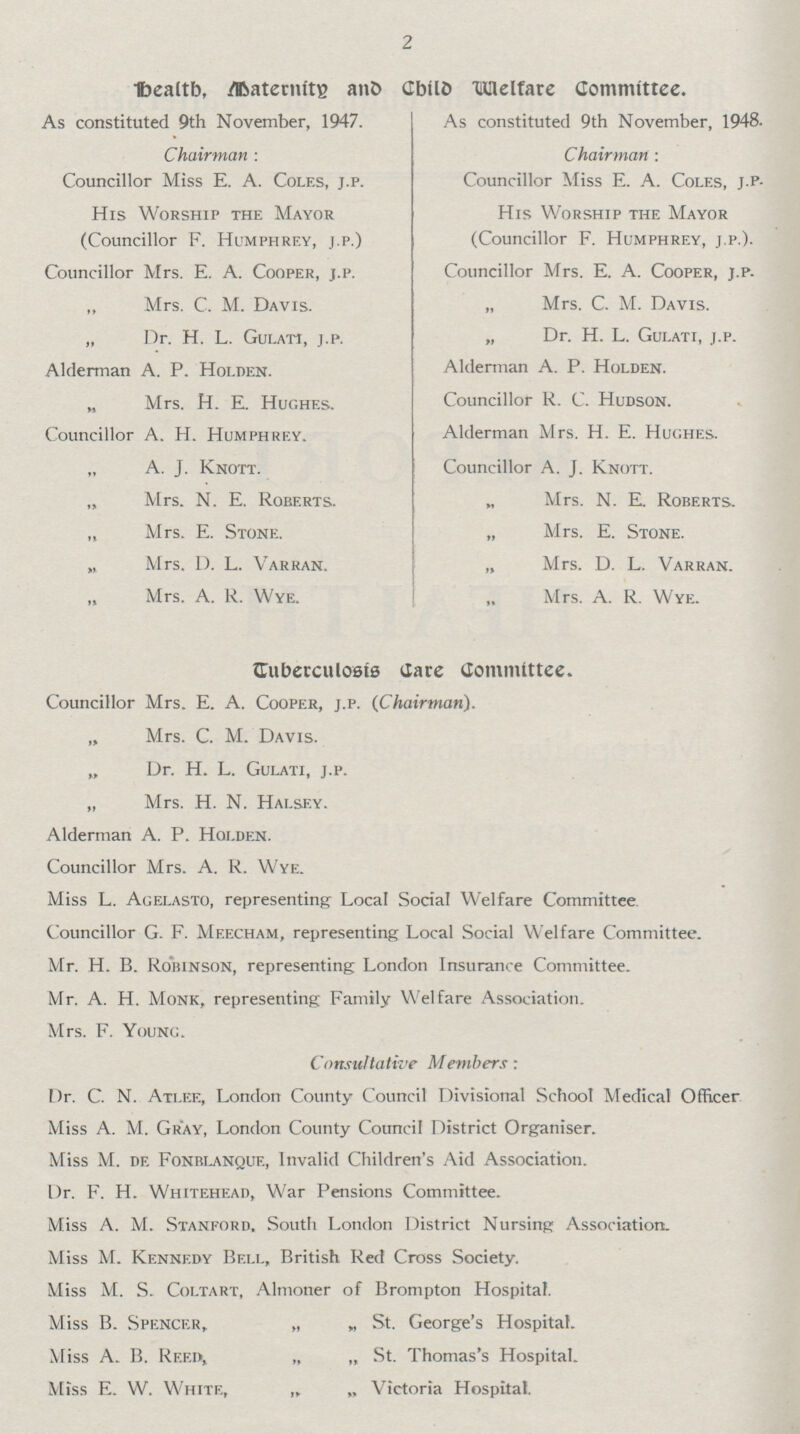 2 Health, Maternity and Child Welfare Committee. As constituted 9th November, 1947. Chairman : Councillor Miss E. A. Coles, j.p. His Worship the Mayor (Councillor F. Humphrey, j.p.) Councillor Mrs. E. A. Cooper, j.p. „ Mrs. C. M. Davis. „ Dr. H. L. Gulati, j.p. Alderman A. P. Holden. „ Mrs. H. E. Hughes. Councillor A. H. Humphrey. A. J. Knott. „ Mrs. N. E. Roberts. „ Mrs. E. Stone. „ Mrs. D. L. Varran. „ Mrs. A. R. Wye. As constituted 9th November, 1948. Chairman : Councillor Miss E. A. Coles, j.p- His Worship the Mayor (Councillor F. Humphrey, j.p.). Councillor Mrs. E. A. Cooper, j.p. „ Mrs. C. M. Davis. „ Dr. H. L. Gulati, j.p. Alderman A. P. Holden. Councillor R. C. Hudson. Alderman Mrs. H. E. Hughes. Councillor A. J. Knott. Mrs. N. E. Roberts. „ Mrs. E. Stone. „ Mrs. D. L. Varran. Mrs. A. R. Wye. Tuberculosis Care Committee. Councillor Mrs. E. A. Cooper, j.p. (Chairman). „ Mrs. C. M. Davis. „ Dr. H. L. Gulati, j.p. „ Mrs. H. N. Halsey. Alderman A. P. Holden. Councillor Mrs. A. R. Wye. Miss L. Agelasto, representing Local Social Welfare Committee. Councillor G. F. Meecham, representing Local Social Welfare Committee. Mr. H. B. Robinson, representing London Insurance Committee. Mr. A. H. Monk, representing Family Welfare Association. Mrs. F. Young. Consultative Members: Dr. C. N. Atlee, London County Council Divisional School Medical Officer Miss A. M. Gray, London County Council District Organiser. Miss M. de Fonblanque, Invalid Children's Aid Association. Dr. F. H. Whitehead,, War Pensions Committee. Miss A. M. Stanford, South London District Nursing Association. Miss M. Kennedy Bell, British Red Cross Society. Miss M. S. Coltart, Almoner of Brompton Hospital. Miss B. Spencer, „ „ St. George's Hospital. Miss A. B. Reed, „ „ St. Thomas's Hospital. Miss E. W. White, „ „ Victoria Hospital