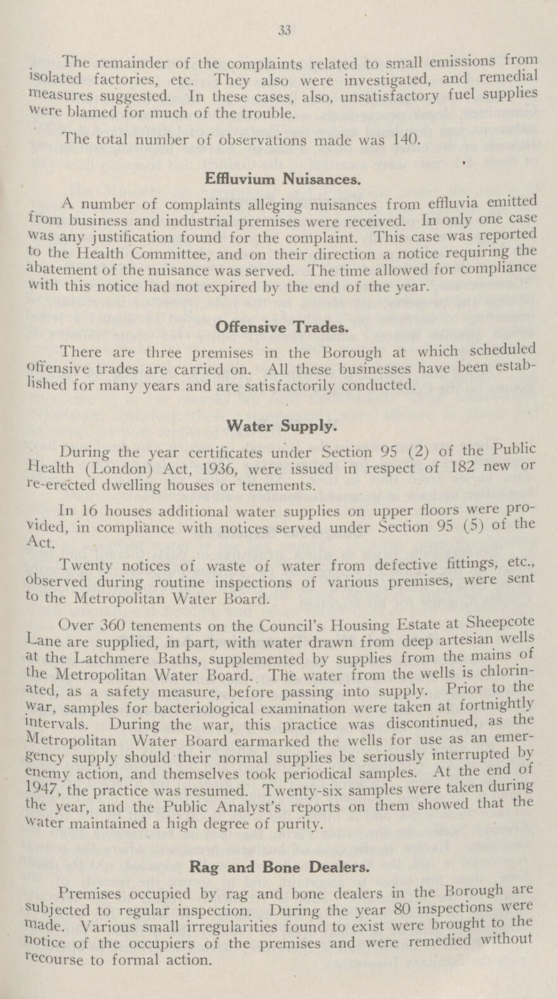 33 The remainder of the complaints related to small emissions from isolated factories, etc. They also were investigated, and remedial measures suggested. In these cases, also, unsatisfactory fuel supplies were blamed for much of the trouble. The total number of observations made was 140. Effluvium Nuisances. A number of complaints alleging nuisances from effluvia emitted from business and industrial premises were received. In only one case was any justification found for the complaint. This case was reported to the Health Committee, and on their direction a notice requiring the abatement of the nuisance was served. The time allowed for compliance with this notice had not expired by the end of the year. Offensive Trades. There are three premises in the Borough at which scheduled offensive trades are carried on. All these businesses have been estab lished for many years and are satisfactorily conducted. Water Supply. During the year certificates under Section 95 (2) of the Public Health (London) Act, 1936, were issued in respect of 182 new or re-rected dwelling houses or tenements. In 16 houses additional water supplies on upper floors were pro vided, in compliance with notices served under Section 95 (5) of the Act. Twenty notices of waste of water from defective fittings, etc., observed during routine inspections of various premises, were sent to the Metropolitan Water Board. Over 360 tenements on the Council's Housing Estate at Sheepcote Lane are supplied, in part, with water drawn from deep artesian wells at the Latchmere Baths, supplemented by supplies from the mains of the Metropolitan Water Board. The water from the wells is chlorin ated, as a safety measure, before passing into supply. Prior to the war, samples for bacteriological examination were taken at fortnightly intervals. During the war, this practice was discontinued, as the Metropolitan Water Board earmarked the wells for use as an emer gency supply should their normal supplies be seriously interrupted by enemy action, and themselves took periodical samples. At the end of 1947, the practice was resumed. Twenty-six samples were taken during the year, and the Public Analyst's reports on them showed that the water maintained a high degree of purity. Rag and Bone Dealers. Premises occupied by rag and bone dealers in the Borough are subjected inspection. During the year 80 inspections were made. Various small irregularities found to exist were brought to the notice occupiers of the premises and were remedied without recourse to formal action.