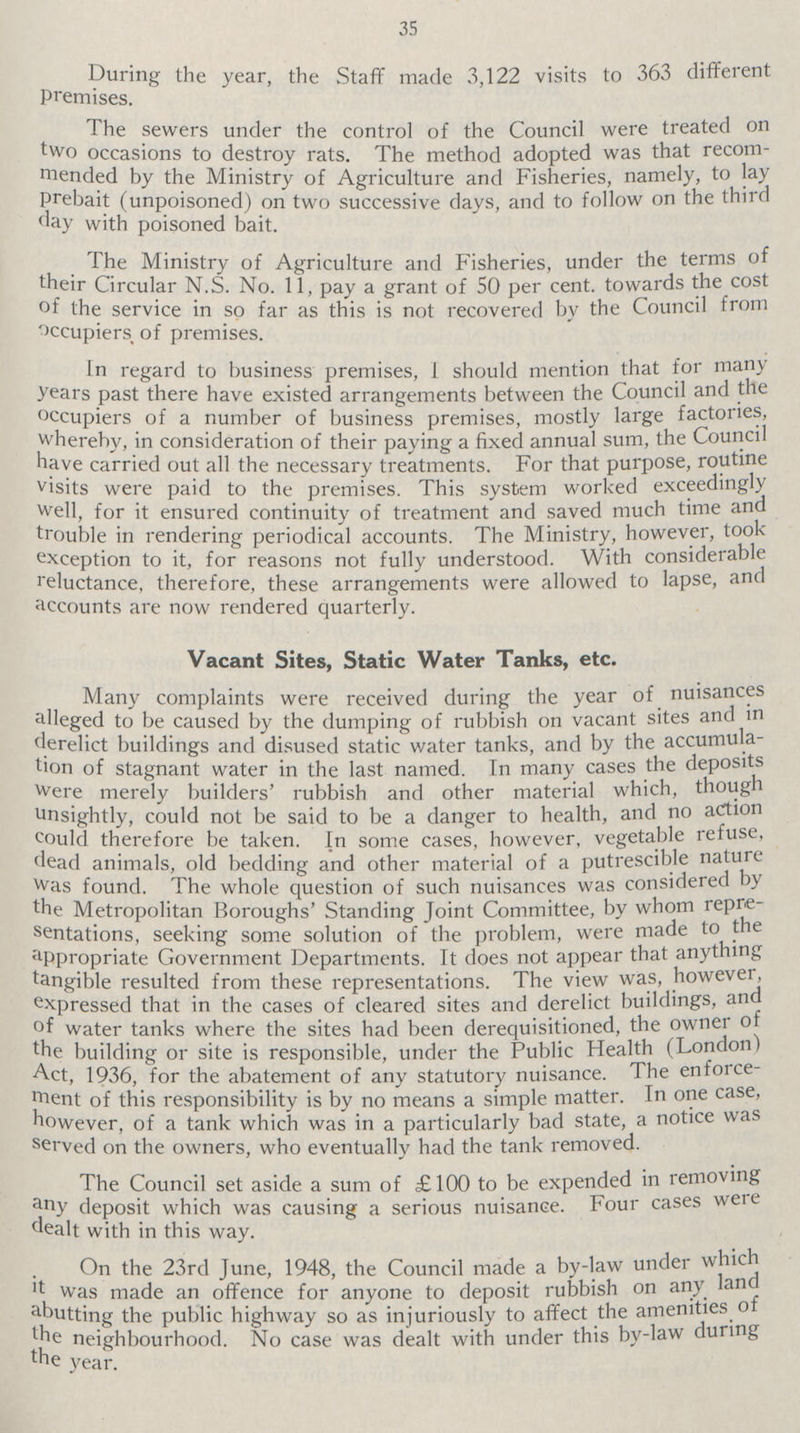 35 During the year the Staff made 3,122 visits to 363 different The sewers under control of the Council were treated on two occasions to destory rats. The method adopted was that recom mended by the Ministry Agriculture and Fisheries, namely, to lay prebait (unpoisoned) on two successive days, and to follow on the third day with poisoned bait. The Ministry of Agriculture and Fisheries, under the terms of their Circular N.S. No. 11 pay a grant of 50 per cent, towards the cost of the service in so far as this is not recovered by the Council from occupiers of premises. In regard to business premises, I should mention that for many years past there have existed arrangements between the Council and the occupiers of a numbers of business premises, mostly large factories, whereby, in consideration of their paying a fixed annual sum, the Council have carried out all the necessary treatments. For that purpose, routine visits were paid to the premises. This system worked exceedingly well, for it ensured continuity of treatment and saved much time and trouble in rendering periodical accounts. The Ministry, however, took exception to it, for reasons not understood. With considerable reluctance, therefore, these arrangements were allowed to lapse, and accounts are now rendered quarterly. Vacant Sites, Static Water Tanks, etc. Many complaints were received during the year of nuisances alleged to be caused by the caused by the dumping of rubbish on vacant sites and in derelict buildings and disused static water tanks, and by the accumula tion of stagnant water in the last named. In many cases the deposits were merely builders' rubbish and other material which, though unsinghtly, could not be a danger to health, and no action could therefore be taken. In some cases, however, vegetable refuse, dead animals, old bedding and other material of a putrescible nature was found. The whole question of such nuisances was considered by the Metropolitan Boroughs' Standing Joint Committee, by whom repre sentantions, seeking some solution of the problem, were made to the appropriate Government Departments. It does not appear that anything tangible resulted from these representations. The view was, however, expressed that in the cases of cleared sites and derelict buildings, and of water tanks where the sites had been derequisitioned, the owner of the building or site is responsible, under the Public Health (London) Act, 1936, for the abatement of any statutory nuisance. The enforce¬ ment of this responsibility is by no means a simple matter. In one case, however, of a tank which was in a particularly bad state, a notice was served on the owners, who eventually had the tank removed. The Council set aside a sum of £100 to be expended in removing any deposit which was causing a serious nuisance. Four cases were dealt with in this way. On the 23rd June, 1948, the Council made a by-law under which it was made an offence for anyone to deposit rubbish on any land abutting the highway so as injuriously to affect the amenities of the neighbourhood. No case was dealt with under this by-law during the year.