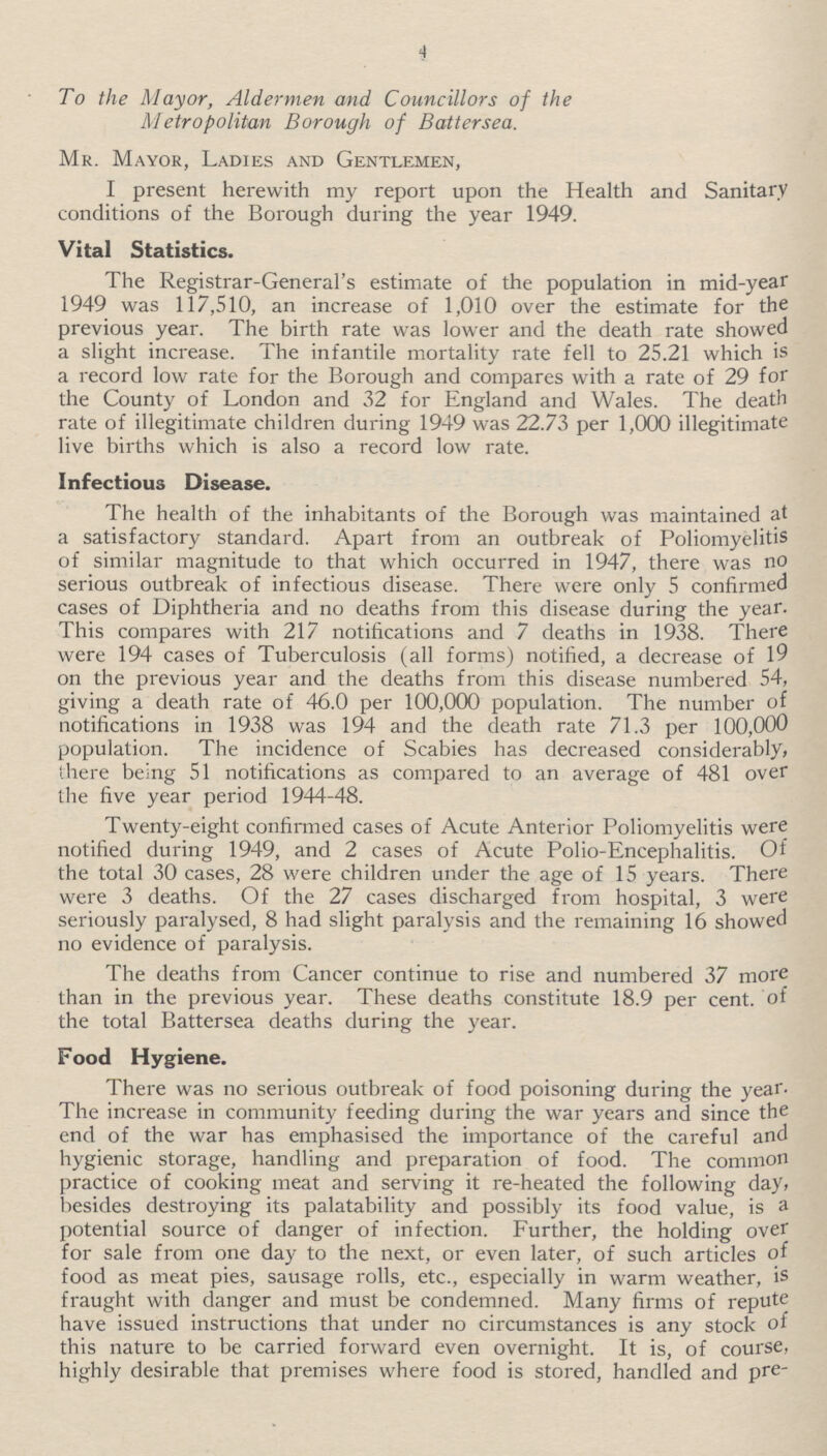 4 To the Mayor, Aldermen and Councillors of the Metropolitan Borough of Battersea. Mr. Mayor, Ladies and Gentlemen, I present herewith my report upon the Health and Sanitary conditions of the Borough during the year 1949. Vital Statistics. The Registrar-General's estimate of the population in mid-year 1949 was 117,510, an increase of 1,010 over the estimate for the previous year. The birth rate was lower and the death rate showed a slight increase. The infantile mortality rate fell to 25.21 which is a record low rate for the Borough and compares with a rate of 29 for the County of London and 32 for England and Wales. The death rate of illegitimate children during 1949 was 22.73 per 1,000 illegitimate live births which is also a record low rate. Infectious Disease. The health of the inhabitants of the Borough was maintained at a satisfactory standard. Apart from an outbreak of Poliomyelitis of similar magnitude to that which occurred in 1947, there was no serious outbreak of infectious disease. There were only 5 confirmed cases of Diphtheria and no deaths from this disease during the year. This compares with 217 notifications and 7 deaths in 1938. There were 194 cases of Tuberculosis (all forms) notified, a decrease of 19 on the previous year and the deaths from this disease numbered 54, giving a death rate of 46.0 per 100,000 population. The number of notifications in 1938 was 194 and the death rate 71.3 per 100,000 population. The incidence of Scabies has decreased considerably, there being 51 notifications as compared to an average of 481 over the five year period 1944-48. Twenty-eight confirmed cases of Acute Anterior Poliomyelitis were notified during 1949, and 2 cases of Acute Polio-Encephalitis. Of the total 30 cases, 28 were children under the age of 15 years. There were 3 deaths. Of the 27 cases discharged from hospital, 3 were seriously paralysed, 8 had slight paralysis and the remaining 16 showed no evidence of paralysis. The deaths from Cancer continue to rise and numbered 37 more than in the previous year. These deaths constitute 18.9 per cent. of the total Battersea deaths during the year. Food Hygiene. There was no serious outbreak of food poisoning during the year. The increase in community feeding during the war years and since the end of the war has emphasised the importance of the careful and hygienic storage, handling and preparation of food. The common practice of cooking meat and serving it re-heated the following day, besides destroying its palatability and possibly its food value, is a potential source of danger of infection. Further, the holding over for sale from one day to the next, or even later, of such articles of food as meat pies, sausage rolls, etc., especially in warm weather, is fraught with danger and must be condemned. Many firms of repute have issued instructions that under no circumstances is any stock of this nature to be carried forward even overnight. It is, of course, highly desirable that premises where food is stored, handled and pre-