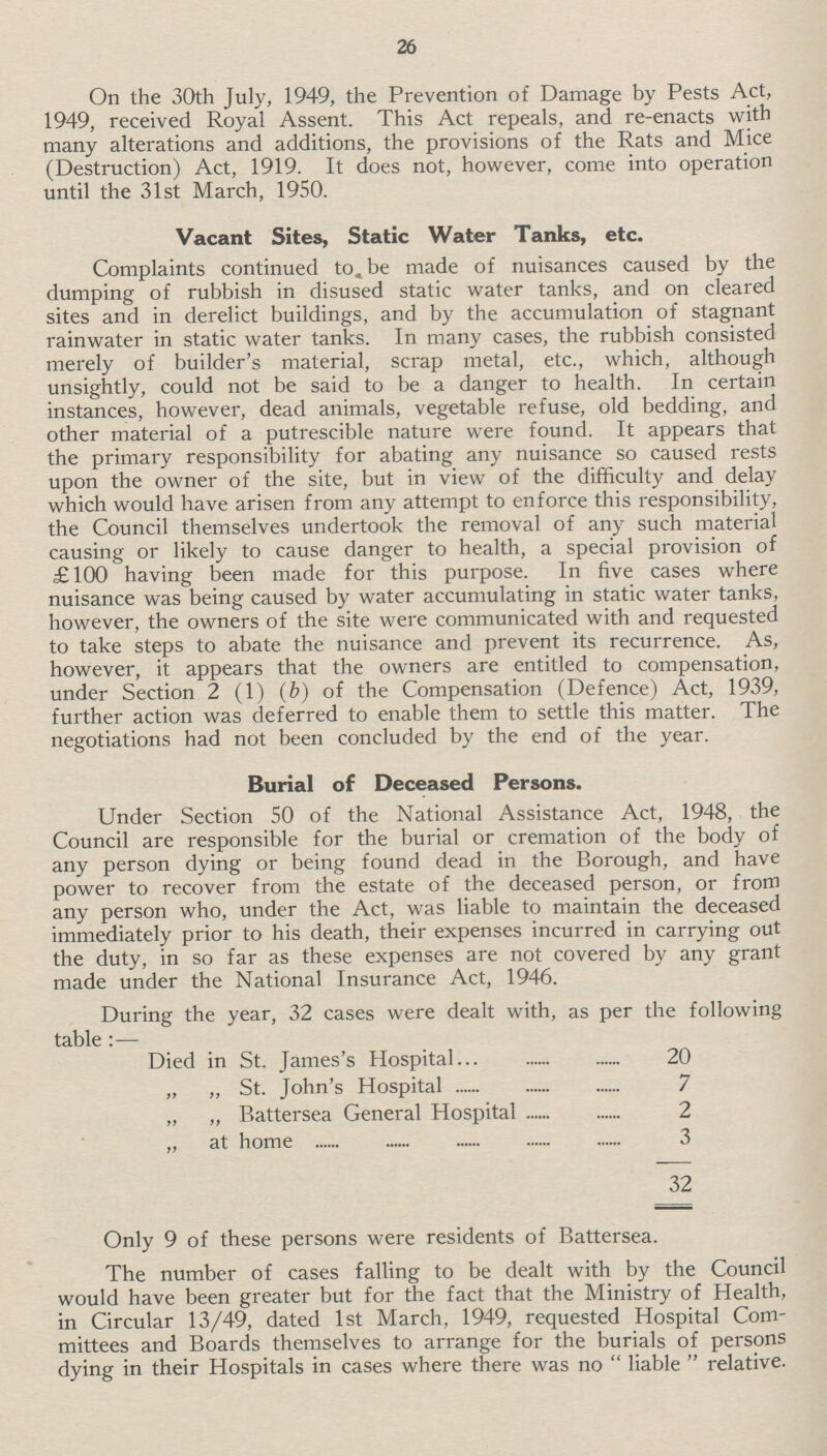 26 On the 30th July, 1949, the Prevention of Damage by Pests Act, 1949, received Royal Assent. This Act repeals, and re-enacts with many alterations and additions, the provisions of the Rats and Mice (Destruction) Act, 1919. It does not, however, come into operation until the 31st March, 1950. Vacant Sites, Static Water Tanks, etc. Complaints continued to be made of nuisances caused by the dumping of rubbish in disused static water tanks, and on cleared sites and in derelict buildings, and by the accumulation of stagnant rainwater in static water tanks. In many cases, the rubbish consisted merely of builder's material, scrap metal, etc., which, although unsightly, could not be said to be a danger to health. In certain instances, however, dead animals, vegetable refuse, old bedding, and other material of a putrescible nature were found. It appears that the primary responsibility for abating any nuisance so caused rests upon the owner of the site, but in view of the difficulty and delay which would have arisen from any attempt to enforce this responsibility, the Council themselves undertook the removal of any such material causing or likely to cause danger to health, a special provision of £100 having been made for this purpose. In five cases where nuisance was being caused by water accumulating in static water tanks, however, the owners of the site were communicated with and requested to take steps to abate the nuisance and prevent its recurrence. As, however, it appears that the owners are entitled to compensation, under Section 2 (1) (b) of the Compensation (Defence) Act, 1939, further action was deferred to enable them to settle this matter. The negotiations had not been concluded by the end of the year. Burial of Deceased Persons. Under Section 50 of the National Assistance Act, 1948, the Council are responsible for the burial or cremation of the body of any person dying or being found dead in the Borough, and have power to recover from the estate of the deceased person, or from any person who, under the Act, was liable to maintain the deceased immediately prior to his death, their expenses incurred in carrying out the duty, in so far as these expenses are not covered by any grant made under the National Insurance Act, 1946. During the year, 32 cases were dealt with, as per the following table:— Died in St. James's Hospital 20 „ ,, St. John's Hospital 7 „ „ Battersea General Hospital 2 „ at home 3 32 Only 9 of these persons were residents of Battersea. The number of cases falling to be dealt with by the Council would have been greater but for the fact that the Ministry of Health, in Circular 13/49, dated 1st March, 1949, requested Hospital Com mittees and Boards themselves to arrange for the burials of persons dying in their Hospitals in cases where there was no liable relative.