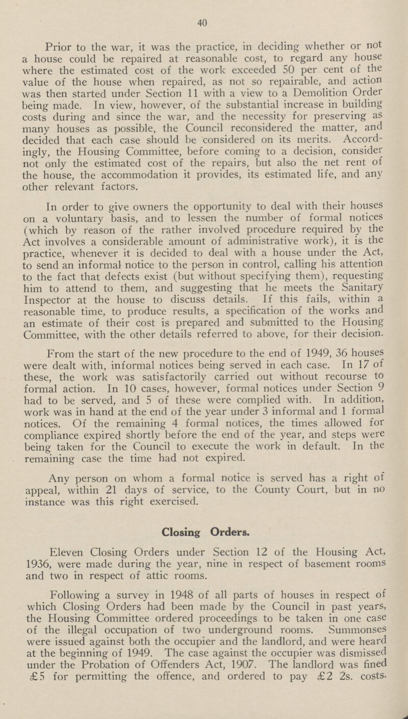 40 Prior to the war, it was the practice, in deciding whether or not a house could be repaired at reasonable cost, to regard any house where the estimated cost of the work exceeded 50 per cent of the value of the house when repaired, as not so repairable, and action was then started under Section 11 with a view to a Demolition Order being made. In view, however, of the substantial increase in building costs during and since the war, and the necessity for preserving as many houses as possible, the Council reconsidered the matter, and decided that each case should be considered on its merits. Accord ingly, the Housing Committee, before coming to a decision, consider not only the estimated cost of the repairs, but also the net rent of the house, the accommodation it provides, its estimated life, and any other relevant factors. In order to give owners the opportunity to deal with their houses on a voluntary basis, and to lessen the number of formal notices (which by reason of the rather involved procedure required by the Act involves a considerable amount of administrative work), it is the practice, whenever it is decided to deal with a house under the Act, to send an informal notice to the person in control, calling his attention to the fact that defects exist (but without specifying them), requesting him to attend to them, and suggesting that he meets the Sanitary Inspector at the house to discuss details. If this fails, within a reasonable time, to produce results, a specification of the works and an estimate of their cost is prepared and submitted to the Housing Committee, with the other details referred to above, for their decision. From the start of the new procedure to the end of 1949, 36 houses were dealt with, informal notices being served in each case. In 17 of these, the work was satisfactorily carried out without recourse to formal action. In 10 cases, however, formal notices under Section 9 had to be served, and 5 of these were complied with. In addition, work was in hand at the end of the year under 3 informal and 1 formal notices. Of the remaining 4 formal notices, the times allowed for compliance expired shortly before the end of the year, and steps were being taken for the Council to execute the work in default. In the remaining case the time had not expired. Any person on whom a formal notice is served has a right of appeal, within 21 days of service, to the County Court, but in no instance was this right exercised. Closing Orders. Eleven Closing Orders under Section 12 of the Housing Act, 1936, were made during the year, nine in respect of basement rooms and two in respect of attic rooms. Following a survey in 1948 of all parts of houses in respect of which Closing Orders had been made by the Council in past years, the Housing Committee ordered proceedings to be taken in one case of the illegal occupation of two underground rooms. Summonses were issued against both the occupier and the landlord, and were heard at the beginning of 1949. The case against the occupier was dismissed under the Probation of Offenders Act, 1907. The landlord was fined £5 for permitting the offence, and ordered to pay £2 2s. costs.