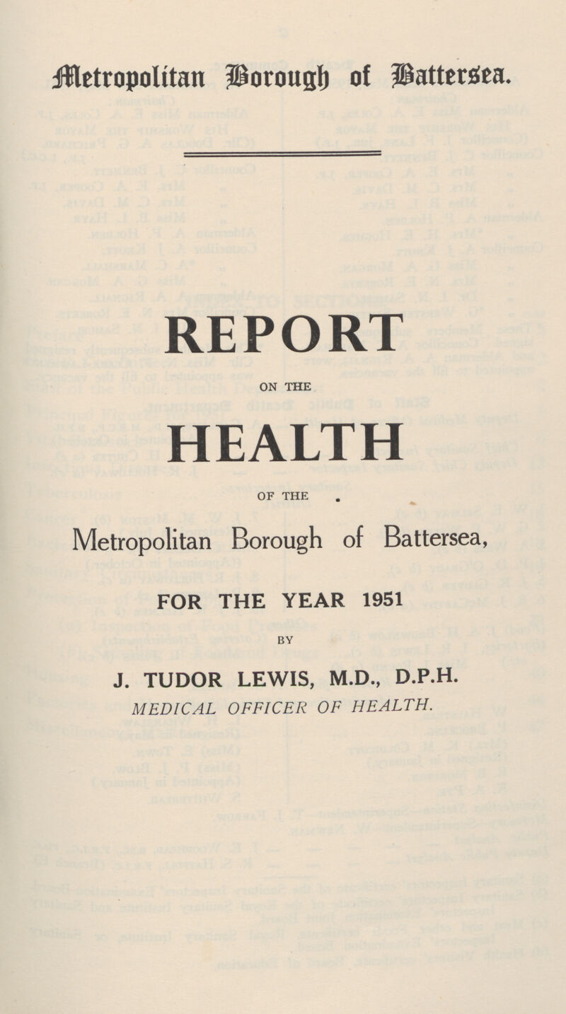 Metropolitan Borough of Battersea. REPORT ON THE HEALTH OF THE Metropolitan Borough of Battersea, FOR THE YEAR 1951 BY J. TUDOR LEWIS, M.D., D.P.H. MEDICAL OFFICER OF HEALTH.