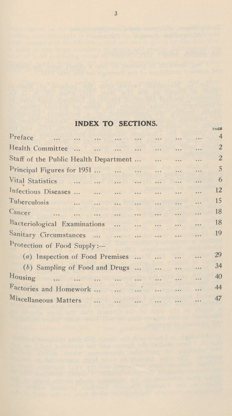 3 INDEX TO SECTIONS. PAGE Preface 4 Health Committee 2 Staff of the Public Health Department 2 Principal Figures for 1951 5 Vital Statistics 6 Infectious Diseases 12 Tuberculosis 15 Cancer 18 Bacteriological Examinations 18 Sanitary Circumstances 19 Protection of Food Supply:— (a) Inspection of Food Premises 29 (b) Sampling of Food and Drugs 34 Housing 40 Factories and Homework 44 Miscellaneous Matters 47