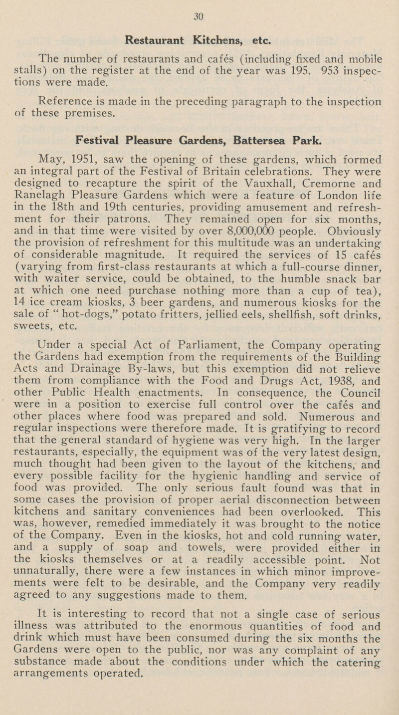 30 Restaurant Kitchens, etc. The number of restaurants and cafés (including fixed and mobile stalls) on the register at the end of the year was 195. 953 inspec tions were made. Reference is made in the preceding paragraph to the inspection of these premises. Festival Pleasure Gardens, Battersea Park. May, 1951, saw the opening of these gardens, which formed an integral part of the Festival of Britain celebrations. They were designed to recapture the spirit of the Vauxhall, Cremorne and Ranelagh Pleasure Gardens which were a feature of London life in the 18th and 19th centuries, providing amusement and refresh ment for their patrons. They remained open for six months, and in that time were visited by over 8,000,000 people. Obviously the provision of refreshment for this multitude was an undertaking of considerable magnitude. It required the services of 15 cafés (varying from first-class restaurants at which a full-course dinner, with waiter service, could be obtained, to the humble snack bar at which one need purchase nothing more than a cup of tea), 14 ice cream kiosks, 3 beer gardens, and numerous kiosks for the sale of hot-dogs, potato fritters, jellied eels, shellfish, soft drinks, sweets, etc. Under a special Act of Parliament, the Company operating the Gardens had exemption from the requirements of the Building Acts and Drainage By-laws, but this exemption did not relieve them from compliance with the Food and Drugs Act, 1938, and other Public Health enactments. In consequence, the Council were in a position to exercise full control over the cafés and other places where food was prepared and sold. Numerous and regular inspections were therefore made. It is gratifying to record that the general standard of hygiene was very high. In the larger restaurants, especially, the equipment was of the very latest design, much thought had been given to the layout of the kitchens, and every possible facility for the hygienic handling and service of food was provided. The only serious fault found was that in some cases the provision of proper aerial disconnection between kitchens and sanitary conveniences had been overlooked. This was, however, remedied immediately it was brought to the notice of the Company. Even in the kiosks, hot and cold running water, and a supply of soap and towels, were provided either in the kiosks themselves or at a readily accessible point. Not unnaturally, there were a few instances in which minor improve ments were felt to be desirable, and the Company very readily agreed to any suggestions made to them. It is interesting to record that not a single case of serious illness was attributed to the enormous quantities of food and drink which must have been consumed during the six months the Gardens were open to the public, nor was any complaint of any substance made about the conditions under which the catering arrangements operated.