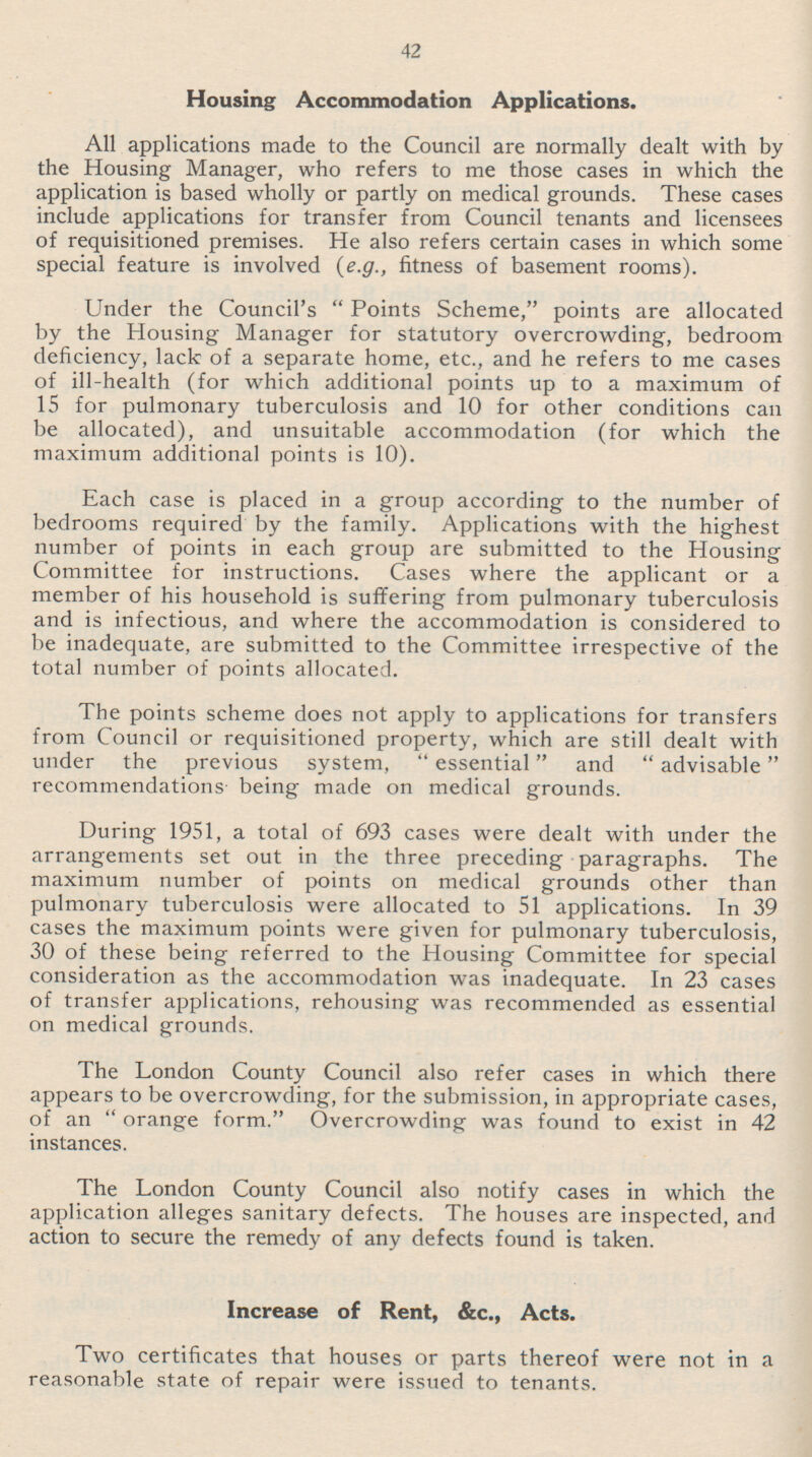 42 Housing Accommodation Applications. All applications made to the Council are normally dealt with by the Housing Manager, who refers to me those cases in which the application is based wholly or partly on medical grounds. These cases include applications for transfer from Council tenants and licensees of requisitioned premises. He also refers certain cases in which some special feature is involved (e.g., fitness of basement rooms). Under the Council's Points Scheme, points are allocated by the Housing Manager for statutory overcrowding, bedroom deficiency, lack of a separate home, etc., and he refers to me cases of ill-health (for which additional points up to a maximum of 15 for pulmonary tuberculosis and 10 for other conditions can be allocated), and unsuitable accommodation (for which the maximum additional points is 10). Each case is placed in a group according to the number of bedrooms required by the family. Applications with the highest number of points in each group are submitted to the Housing Committee for instructions. Cases where the applicant or a member of his household is suffering from pulmonary tuberculosis and is infectious, and where the accommodation is considered to be inadequate, are submitted to the Committee irrespective of the total number of points allocated. The points scheme does not apply to applications for transfers from Council or requisitioned property, which are still dealt with under the previous system,  essential and advisable recommendations being made on medical grounds. During 1951, a total of 693 cases were dealt with under the arrangements set out in the three preceding paragraphs. The maximum number of points on medical grounds other than pulmonary tuberculosis were allocated to 51 applications. In 39 cases the maximum points were given for pulmonary tuberculosis, 30 of these being referred to the Housing Committee for special consideration as the accommodation was inadequate. In 23 cases of transfer applications, rehousing was recommended as essential on medical grounds. The London County Council also refer cases in which there appears to be overcrowding, for the submission, in appropriate cases, of an orange form. Overcrowding was found to exist in 42 instances. The London County Council also notify cases in which the application alleges sanitary defects. The houses are inspected, and action to secure the remedy of any defects found is taken. Increase of Rent, &c., Acts. Two certificates that houses or parts thereof were not in a reasonable state of repair were issued to tenants.