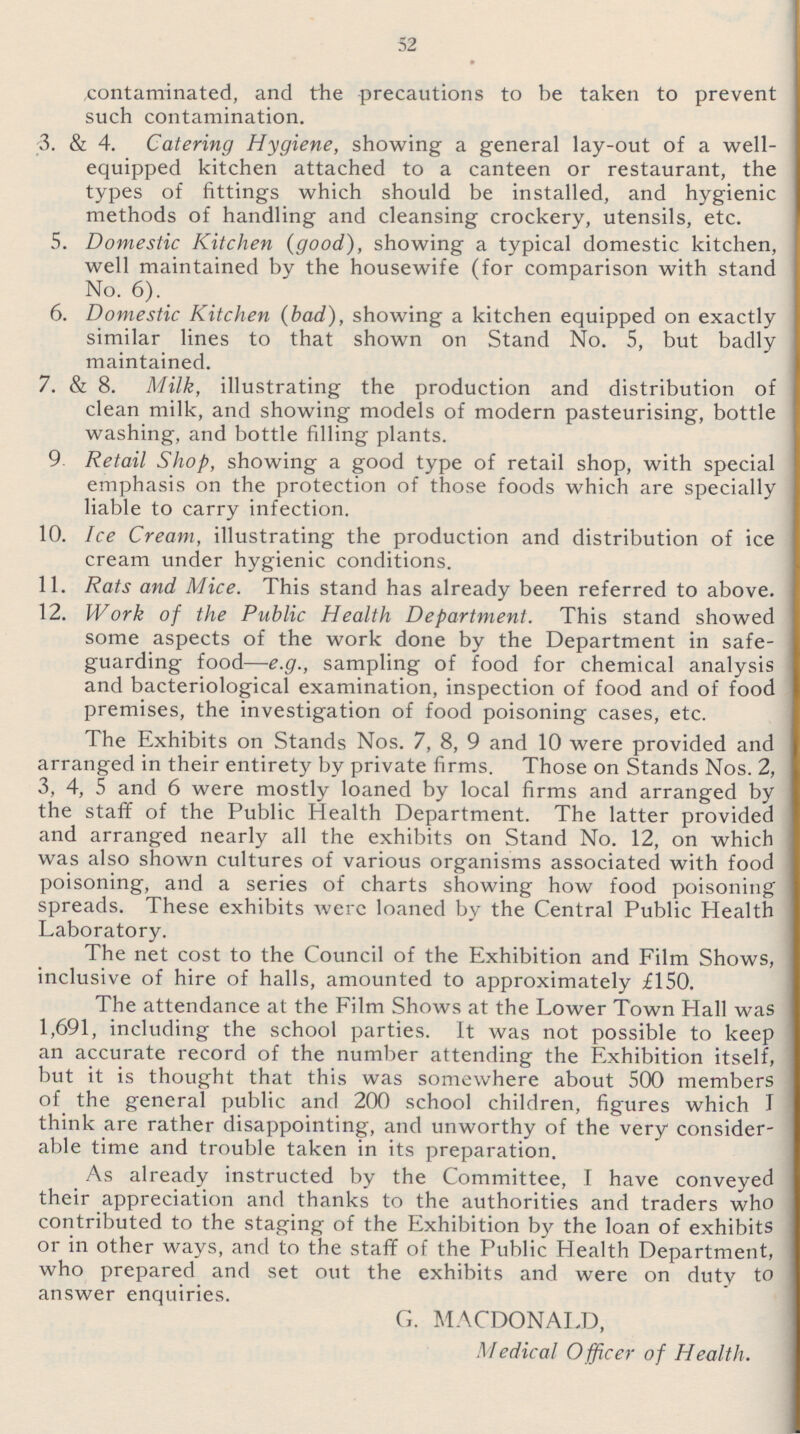 52 contaminated, and the precautions to be taken to prevent such contamination. 3. & 4. Catering Hygiene, showing a general lay-out of a well equipped kitchen attached to a canteen or restaurant, the types of fittings which should be installed, and hygienic methods of handling and cleansing crockery, utensils, etc. 5. Domestic Kitchen (good), showing a typical domestic kitchen, well maintained by the housewife (for comparison with stand No. 6). 6. Domestic Kitchen (bad), showing a kitchen equipped on exactly similar lines to that shown on Stand No. 5, but badly maintained. 7. & 8. Milk, illustrating the production and distribution of clean milk, and showing models of modern pasteurising, bottle washing, and bottle filling plants. 9 Retail Shop, showing a good type of retail shop, with special emphasis on the protection of those foods which are specially liable to carry infection. 10. Ice Cream, illustrating the production and distribution of ice cream under hygienic conditions. 11. Rats and Mice. This stand has already been referred to above. 12. Work of the Public Health Department. This stand showed some aspects of the work done by the Department in safe guarding food—e.g., sampling of food for chemical analysis and bacteriological examination, inspection of food and of food premises, the investigation of food poisoning cases, etc. The Exhibits on Stands Nos. 7, 8, 9 and 10 were provided and arranged in their entirety by private firms. Those on Stands Nos. 2, 3, 4, 5 and 6 were mostly loaned by local firms and arranged by the staff of the Public Health Department. The latter provided and arranged nearly all the exhibits on Stand No. 12, on which was also shown cultures of various organisms associated with food poisoning, and a series of charts showing how food poisoning spreads. These exhibits were loaned by the Central Public Health Laboratory. The net cost to the Council of the Exhibition and Film Shows, inclusive of hire of halls, amounted to approximately £150. The attendance at the Film Shows at the Lower Town Hall was 1,691, including the school parties. It was not possible to keep an accurate record of the number attending the Exhibition itself, but it is thought that this was somewhere about 500 members of the general public and 200 school children, figures which I think are rather disappointing, and unworthy of the very consider able time and trouble taken in its preparation. As already instructed by the Committee, I have conveyed their appreciation and thanks to the authorities and traders who contributed to the staging of the Exhibition by the loan of exhibits or in other ways, and to the staff of the Public Health Department, who prepared and set out the exhibits and were on duty to answer enquiries. G. MACDONALD, Medical Officer of Health.