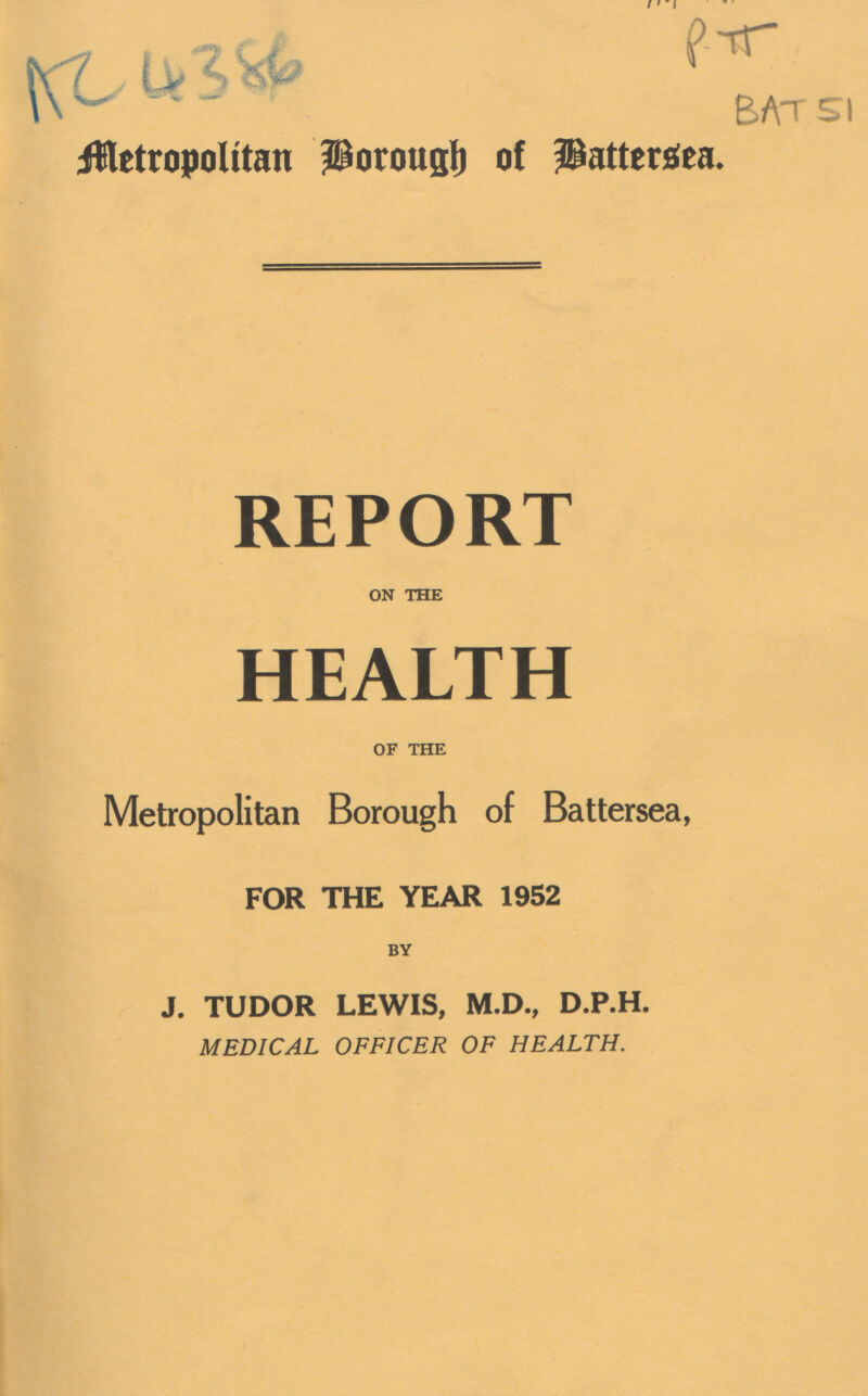 AC 4386 P II BAT 51 Alertopoitan Borough of Battersea. REPORT ON THE HEALTH OF THE Metropolitan Borough of Battersea, FOR THE YEAR 1952 BY J. TUDOR LEWIS, M.D., D.P.H. MEDICAL OFFICER OF HEALTH.