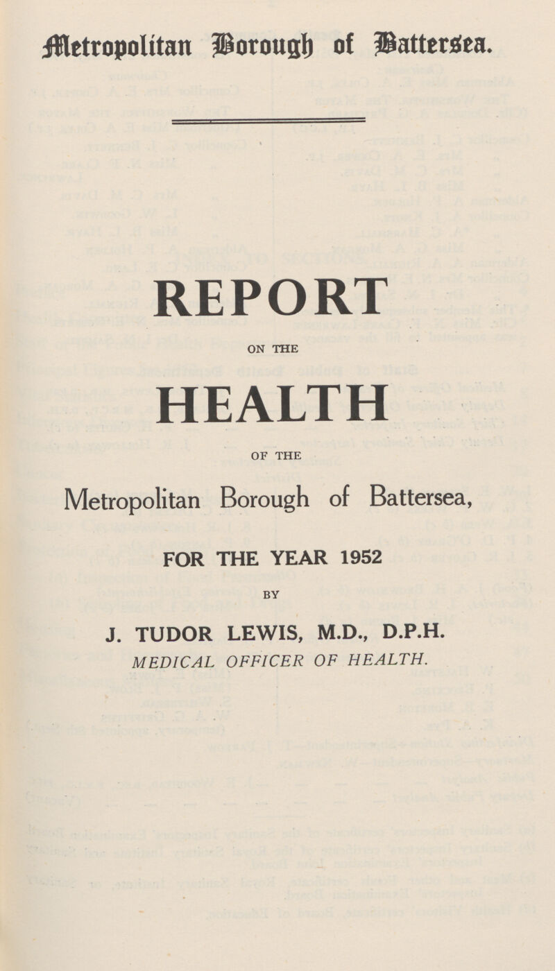 Metropolitan Borough of Battersea. REPORT ON THE HEALTH OF THE Metropolitan Borough of Battersea, FOR THE YEAR 1952 BY J. TUDOR LEWIS, M.D., D.P.H. MEDICAL OFFICER OF HEALTH,