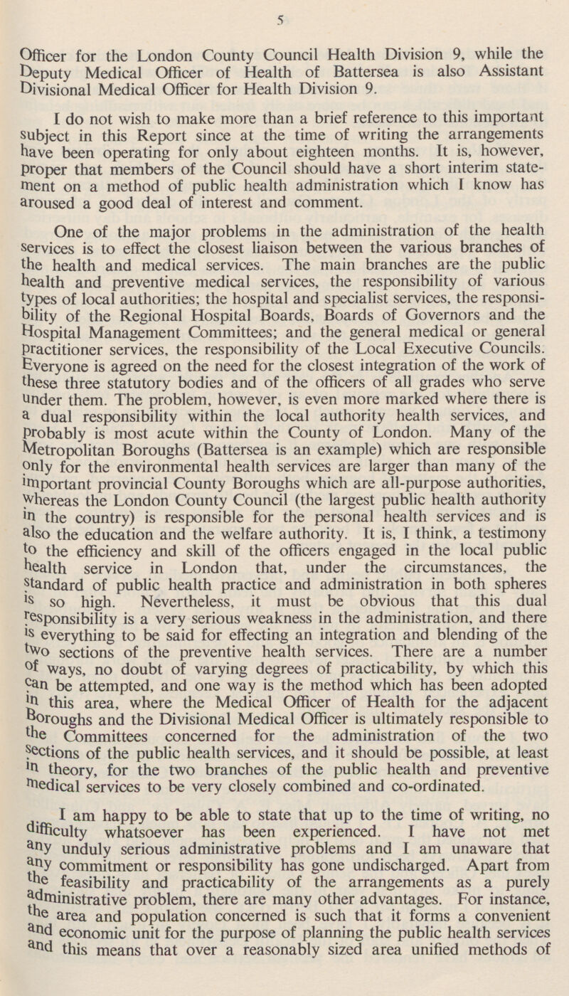 5 Officer for the London County Council Health Division 9, while the Deputy Medical Officer of Health of Battersea is also Assistant Divisional Medical Officer for Health Division 9. I do not wish to make more than a brief reference to this important subject in this Report since at the time of writing the arrangements have been operating for only about eighteen months. It is, however, proper that members of the Council should have a short interim statement on a method of public health administration which I know has aroused a good deal of interest and comment. One of the major problems in the administration of the health services is to effect the closest liaison between the various branches of the health and medical services. The main branches are the public health and preventive medical services, the responsibility of various types of local authorities; the hospital and specialist services, the responsibility of the Regional Hospital Boards, Boards of Governors and the Hospital Management Committees; and the general medical or general Practitioner services, the responsibility of the Local Executive Councils. Everyone is agreed on the need for the closest integration of the work of these three statutory bodies and of the officers of all grades who serve under them. The problem, however, is even more marked where there is a dual responsibility within the local authority health services, and Probably is most acute within the County of London. Many of the Metropolitan Boroughs (Battersea is an example) which are responsible only for the environmental health services are larger than many of the important provincial County Boroughs which are all-purpose authorities, whereas the London County Council (the largest public health authority in the country) is responsible for the personal health services and is also the education and the welfare authority. It is, I think, a testimony to the efficiency and skill of the officers engaged in the local public health service in London that, under the circumstances, the standard of public health practice and administration in both spheres is so high. Nevertheless, it must be obvious that this dual responsibility is a very serious weakness in the administration, and there is everything to be said for effecting an integration and blending of the two sections of the preventive health services. There are a number of ways, no doubt of varying degrees of practicability, by which this Ca n be attempted, and one way is the method which has been adopted in this area, where the Medical Officer of Health for the adjacent Boroughs and the Divisional Medical Officer is ultimately responsible to t he Committees concerned for the administration of the two sections of the public health services, and it should be possible, at least m theory, for the two branches of the public health and preventive medical services to be very closely combined and co-ordinated. I am happy to be able to state that up to the time of writing, no difficulty whatsoever has been experienced. I have not met a my unduly serious administrative problems and lam unaware that a ny commitment or responsibility has gone undischarged. Apart from the feasibility and practicability of the arrangements as a purely administrative problem, there are many other advantages. For instance, the area and population concerned is such that it forms a convenient a nd economic unit for the purpose of planning the public health services a nd this means that over a reasonably sized area unified methods of