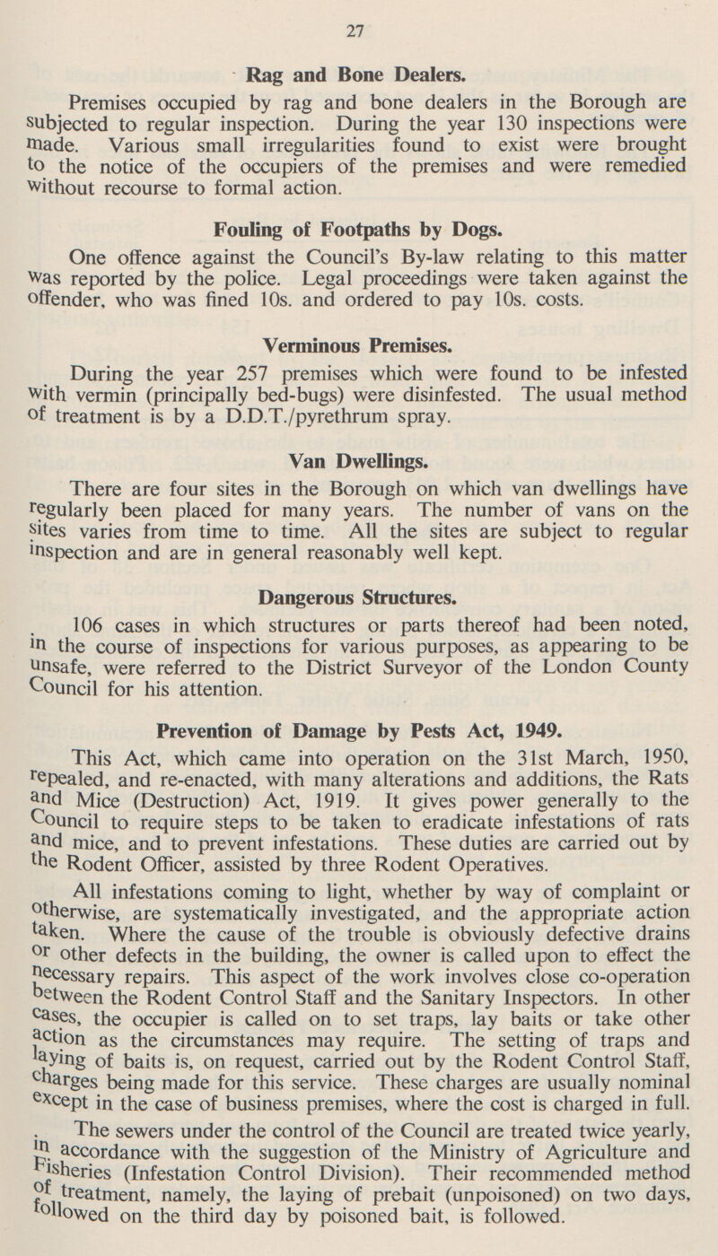 27 Rag and Bone Dealers. Premises occupied by rag and bone dealers in the Borough are subjected to regular inspection. During the year 130 inspections were made. Various small irregularities found to exist were brought to the notice of the occupiers of the premises and were remedied without recourse to formal action. Fouling of Footpaths by Dogs. One offence against the Council's By-law relating to this matter Was reported by the police. Legal proceedings were taken against the offender, who was fined 10s. and ordered to pay 10s. costs. Verminous Premises. During the year 257 premises which were found to be infested with vermin (principally bed-bugs) were disinfested. The usual method of treatment is by a D.D.T./pyrethrum spray. Van Dwellings. There are four sites in the Borough on which van dwellings have regularly been placed for many years. The number of vans on the sites varies from time to time. All the sites are subject to regular inspection and are in general reasonably well kept. Dangerous Structures. 106 cases in which structures or parts thereof had been noted, in the course of inspections for various purposes, as appearing to be unsafe, were referred to the District Surveyor of the London County Council for his attention. Prevention of Damage by Pests Act, 1949. This Act, which came into operation on the 31st March, 1950, repealed, and re-enacted, with many alterations and additions, the Rats and Mice (Destruction) Act, 1919. It gives power generally to the Council to require steps to be taken to eradicate infestations of rats and mice, and to prevent infestations. These duties are carried out by the Rodent Officer, assisted by three Rodent Operatives. All infestations coming to light, whether by way of complaint or otherwise, are systematically investigated, and the appropriate action taken. Where the cause of the trouble is obviously defective drains or other defects in the building, the owner is called upon to effect the Necessary repairs. This aspect of the work involves close co-operation between the Rodent Control Staff and the Sanitary Inspectors. In other cases, the occupier is called on to set traps, lay baits or take other action as the circumstances may require. The setting of traps and laying of baits is, on request, carried out by the Rodent Control Staff, charges being made for this service. These charges are usually nominal e xcept in the case of business premises, where the cost is charged in full. The sewers under the control of the Council are treated twice yearly, in accordance with the suggestion of the Ministry of Agriculture and fisheries (Infestation Control Division). Their recommended method of treatment, namely, the laying of prebait (unpoisoned) on two days, followed on the third day by poisoned bait, is followed.