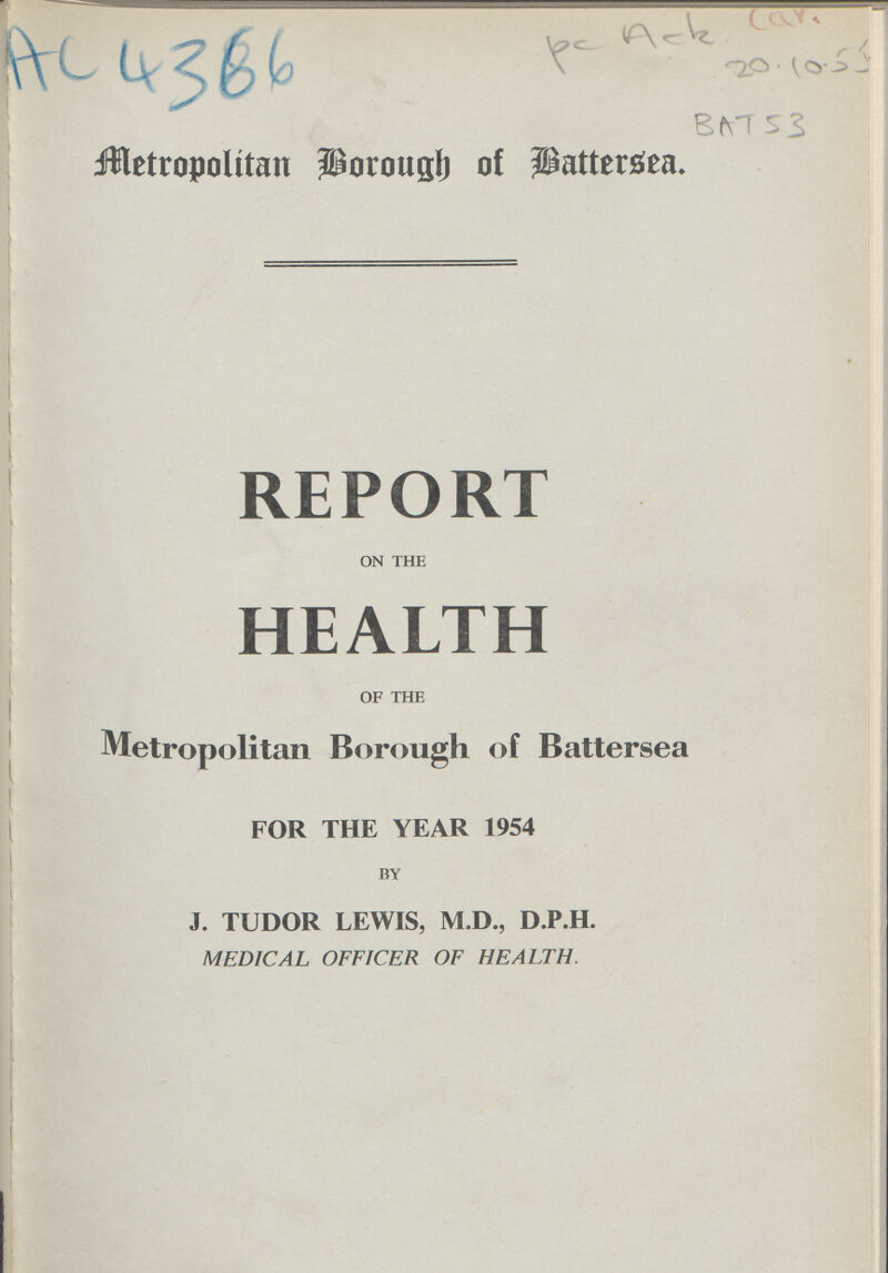 AC 4366 pc Ack Car. 20.10.55 BAT 53 Metropolitan Borough of Battersea. REPORT on the HEALTH of the Metropolitan Borough of Battersea FOR THE YEAR 1954 by J. TUDOR LEWIS, M.D., D.P.H. MEDICAL OFFICER OF HEALTH.