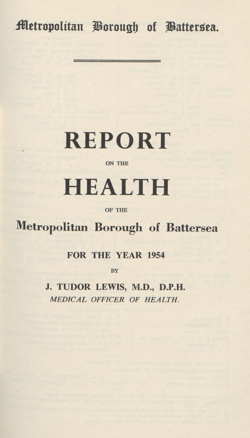 Metropolitan Borough of Battersea. REPORT on the HEALTH of the Metropolitan Borough of Battersea FOR THE YEAR 1954 by J. TUDOR LEWIS, M.D., D.P.H. MEDICAL OFFICER OF HEALTH.