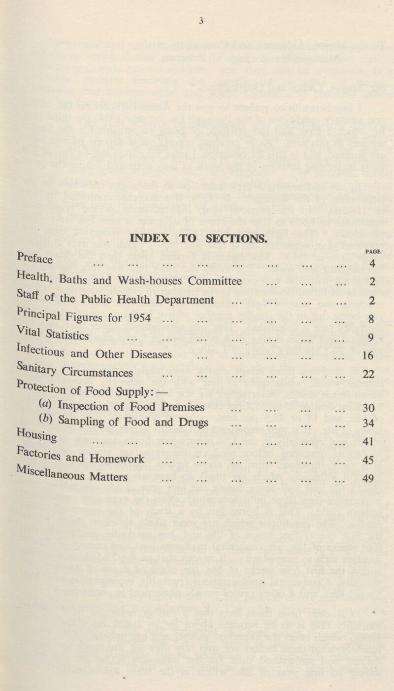 3 INDEX TO SECTIONS. PAGE Preface 4 Health baths and Wash=houses Committee 2 Staff of the Public Health Department 2 Principal Figures for 1954 8 Vital Statistics 9 Infectious and Other Diseases 16 Sanitary Circumstances 22 Protection of Fnnrl Sunnlv:— (a) Inspection of Food Premises 30 (b) Samnlino nf PnoH and Drues 34 Housing 41 Factories and Homework 45 Miscellaneous Matters 49