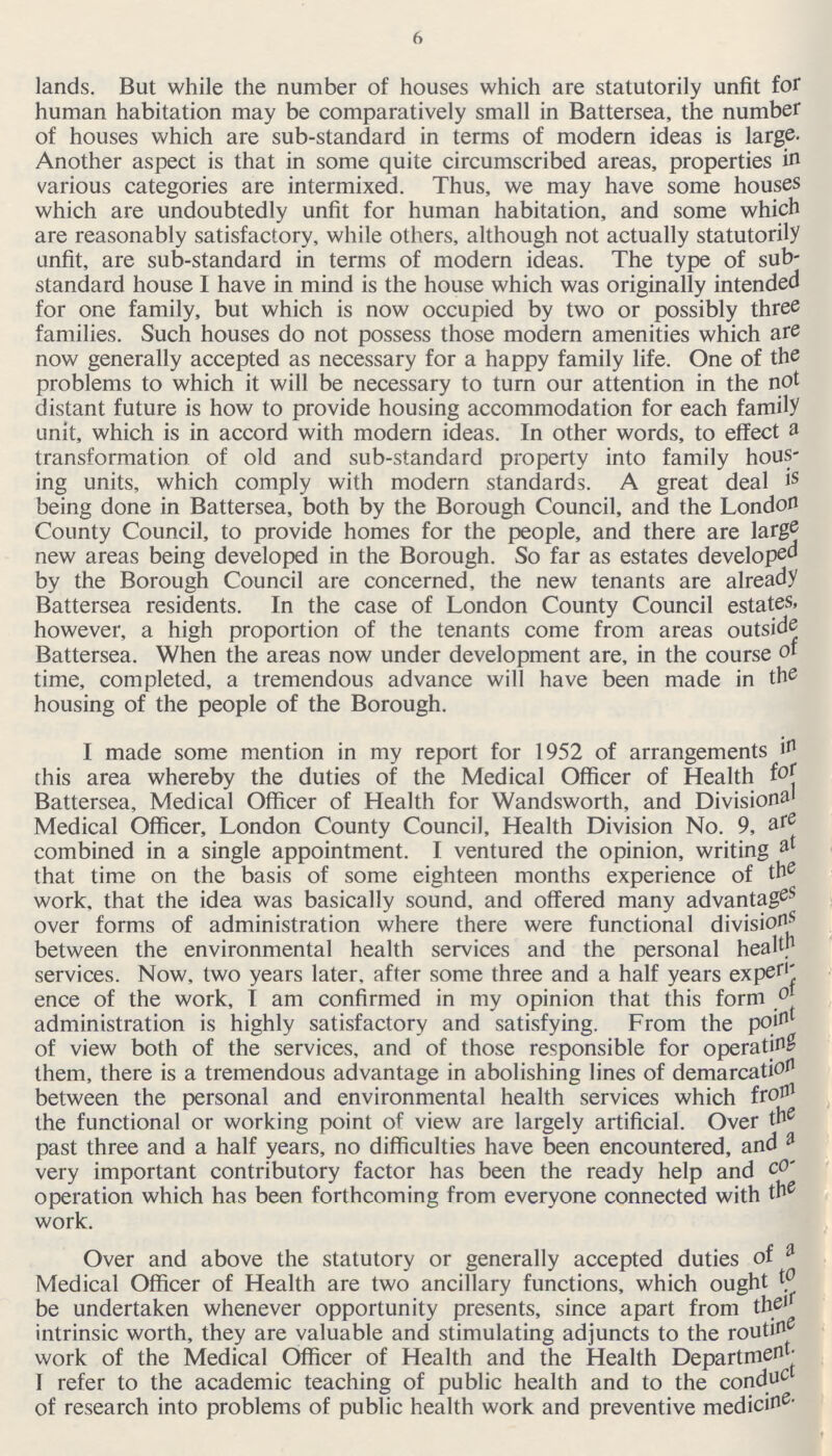 6 lands. But while the number of houses which are statutorily unfit for human habitation may be comparatively small in Battersea, the number of houses which are sub-standard in terms of modern ideas is large. Another aspect is that in some quite circumscribed areas, properties in various categories are intermixed. Thus, we may have some houses which are undoubtedly unfit for human habitation, and some which are reasonably satisfactory, while others, although not actually statutorily unfit, are sub-standard in terms of modern ideas. The type of sub standard house I have in mind is the house which was originally intended for one family, but which is now occupied by two or possibly three families. Such houses do not possess those modern amenities which are now generally accepted as necessary for a happy family life. One of the problems to which it will be necessary to turn our attention in the not distant future is how to provide housing accommodation for each family unit, which is in accord with modern ideas. In other words, to effect a transformation of old and sub-standard property into family hous ing units, which comply with modern standards. A great deal is being done in Battersea, both by the Borough Council, and the London County Council, to provide homes for the people, and there are large new areas being developed in the Borough. So far as estates developed by the Borough Council are concerned, the new tenants are already Battersea residents. In the case of London County Council estates, however, a high proportion of the tenants come from areas outside Battersea. When the areas now under development are, in the course of time, completed, a tremendous advance will have been made in the housing of the people of the Borough. I made some mention in my report for 1952 of arrangements in this area whereby the duties of the Medical Officer of Health for Battersea, Medical Officer of Health for Wandsworth, and Divisional Medical Officer, London County Council, Health Division No. 9, are combined in a single appointment. I ventured the opinion, writing at that time on the basis of some eighteen months experience of the work, that the idea was basically sound, and offered many advantages over forms of administration where there were functional divisions between the environmental health services and the personal health services. Now, two years later, after some three and a half years experi ence of the work, I am confirmed in my opinion that this form of aministration is highly satisfactory and satisfying. From the point of view both of the services, and of those responsible for operating them, there is a tremendous advantage in abolishing lines of demarcation between the personal and environmental health services which from the functional or working point of view are largely artificial. Over the past three and a half years, no difficulties have been encountered, and a very important contributory factor has been the ready help and co operation which has been forthcoming from everyone connected with the work. Over and above the statutory or generally accepted duties of a Medical Officer of Health are two ancillary functions, which ought & be undertaken whenever opportunity presents, since apart from their intrinsic worth, they are valuable and stimulating adjuncts to the routin work of the Medical Officer of Health and the Health Department. I refer to the academic teaching of public health and to the conduct of research into problems of public health work and preventive medicine.