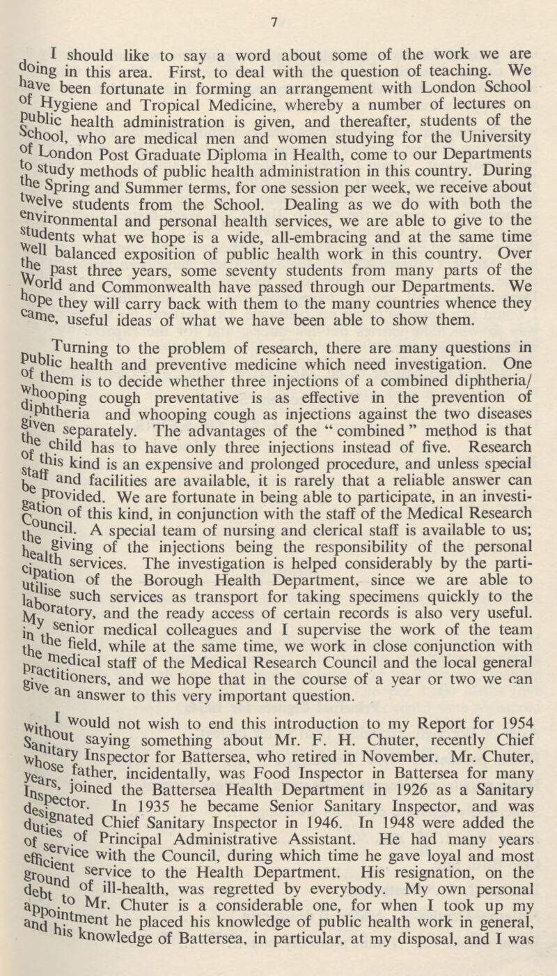 7 I should like to say a word about some of the work we are doing in this area. First, to deal with the question of teaching. We have been fortunate in forming an arrangement with London School of Hygiene and Tropical Medicine, whereby a number of lectures on Public health administration is given, and thereafter, students of the School, who are medical men and women studying for the University of London Post Graduate Diploma in Health, come to our Departments to study methods of public health administration in this country. During the Spring and Summer terms, for one session per week, we receive about twelve students from the School. Dealing as we do with both the environmental and personal health services, we are able to give to the students what we hope is a wide, all-embracing and at the same time well balanced exposition of public health work in this country. Over the past three years, some seventy students from many parts of the World and Commonwealth have passed through our Departments. We hope they will carry back with them to the many countries whence they came, useful ideas of what we have been able to show them. Turning to the problem of research, there are many questions in Public health and preventive medicine which need investigation. One of them is to decide whether three injections of a combined diphtheria/ whooping cough preventative is as effective in the prevention of diphtheria and whooping cough as injections against the two diseases given separately. The advantages of the  combined  method is that the child has to have only three injections instead of five. Research of this kind is an expensive and prolonged procedure, and unless special staff and facilities are available, it is rarely that a reliable answer can be provided. We are fortunate in being able to participate, in an investi gation of this kind, in conjunction with the staff of the Medical Research Council. A special team of nursing and clerical staff is available to us; the giving of the injections being the responsibility of the personal health services. The investigation is helped considerably by the parti cipation of the Borough Health Department, since we are able to utilise such services as transport for taking specimens quickly to the laboratory, and the ready access of certain records is also very useful, My senior medical colleagues and I supervise the work of the team in the field, while at the same time, we work in close conjunction with the medical staff of the Medical Research Council and the local general practitioners,and we hope that in the course of a year or two we can give an answer to this very important question. I would not wish to end this introduction to my Report for 1954 without saying something about Mr. F. H. Chuter, recently Chief Sanitary Inspector for Battersea, who retired in November. Mr. Chuter, whose father, incidentally, was Food Inspector in Battersea for many years, Joined the Battersea Health Department in 1926 as a Sanitary Inspector. In 1935 he became Senior Sanitary Inspector, and was designated Chief Sanitary Inspector in 1946. In 1948 were added the duties of Principal Administrative Assistant. He had many years of service with the Council, during which time he gave loyal and most efficient service to the Health Department. His resignation, on the ground of ill-health, was regretted by everybody. My own personal dept to Mr, Chuter is a considerable one, for when I took up my appointment he placed his knowledge of public health work in general, and his knowledge of Battersea, in particular, at my disposal, and I was