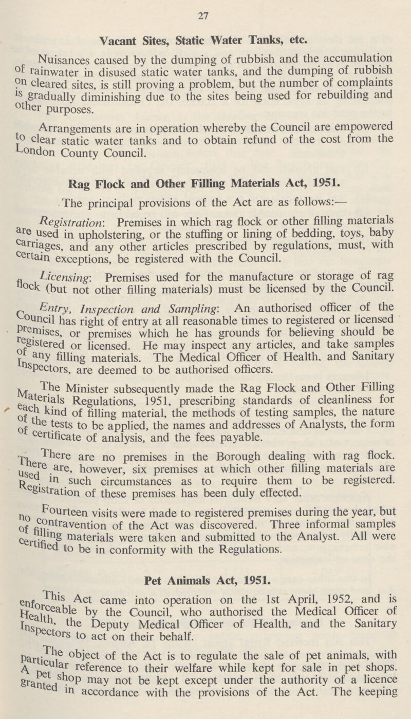 27 Vacant Sites, Static Water Tanks, etc. Nuisances caused by the dumping of rubbish and the accumulation of rainwater in disused static water tanks, and the dumping of rubbish on cleared sites, is still proving a problem, but the number of complaints is gradually diminishing due to the sites being used for rebuilding and other purposes. Arrangements are in operation whereby the Council are empowered to clear static water tanks and to obtain refund of the cost from the London County Council. Rag Flock and Other Filling Materials Act, 1951. The principal provisions of the Act are as follows:- Registration: Premises in which rag flock or other filling materials are used in upholstering, or the stuffing or lining of bedding, toys, baby carriages, and any other articles prescribed by regulations, must, with certain exceptions, be registered with the Council. Licensing: Premises used for the manufacture or storage of rag flock (but not other filling materials) must be licensed by the Council. Entry, Inspection and Sampling: An authorised officer of the Council has right of entry at all reasonable times to registered or licensed premises, or premises which he has grounds for believing should be registered or licensed. He may inspect any articles, and take samples Inspectors, any filling materials. The Medical Officer of Health, and Sanitary Inspector, are deemed to be authorised officers. The Minister subsequently made the Rag Flock and Other Filling Materials Regulations, 1951, prescribing standards of cleanliness for each kind of filing material, the methods of testing samples, the nature of the tests to be applied, the names and addresses of Analysts, the form of certificate of analysis, and the fees payable. There are no premises in the Borough dealing with rag flock. There are, however, six premises at which other filling materials are used in such circumstances as to require them to be registered. Resistration of these premises has been duly effected. Fourteen visits were made to registered premises during the year, but no contravention of the Act was discovered. Three informal samples of filling materials were taken and submitted to the Analyst. All were certified to be in conformity with the Regulations. Pet Animals Act, 1951. This Act came into operation on the 1st April, 1952, and is enforceable by Council, who authorised the Medical Officer of Health, the Deputy Medical Officer of Health, and the Sanitary Inspectors to act on their behalf. The object of the Act is to regulate the sale of pet animals, with particular reference to their welfare while kept for sale in pet shops. A pet shop may not be kept except under the authority of a licence grantedd in accordance with the provisions of the Act. The keeping