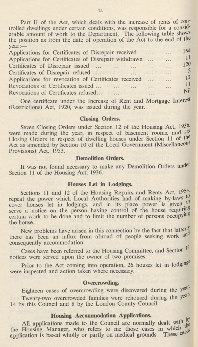 42 Part II of the Act, which deals with the increase of rents of con trolled dwellings under certain conditions, was responsible for a consid erable amount of work to the Department. The following table shows the position as from the date of operation of the Act to the end of the year:— Applications for Certificates of Disrepair received 154 Applications for Certificates of Disrepair withdrawn 11 Certificates of Disrepair issued 120 Certificates of Disrepair refused 2 Applications for revocation of Certificates received 12 Revocations of Certificates issued 11 Revocations of Certificates refused Nil One certificate under the Increase of Rent and Mortgage Interest (Restrictions) Act, 1920, was issued during the year. Closing Orders. Seven Closing Orders under Section 12 of the Housing Act, 1936, were made during the year, in respect of basement rooms, and six Closing Orders in respect of dwelling houses under Section 11 of the Act as amended by Section 10 of the Local Government (Miscellaneous Provisions) Act, 1953. Demolition Orders. It was not found necessary to make any Demolition Orders under Section 11 of the Housing Act, 1936. Houses Let in Lodgings. Sections 11 and 12 of the Housing Repairs and Rents Act, 1954, repeal the power which Local Authorities had of making by-laws to cover houses let in lodgings, and in its place power is given to serve a notice on the person having control of the house requiring certain work to be done and to limit the number of persons occupying the house. New problems have arisen in this connection by the fact that latterly there has been an influx from abroad of people seeking work and consequently accommodation. Cases have been referred to the Housing Committee, and Section 11 notices were served upon the owner of two premises. Prior to the Act coming into operation, 26 houses let in lodgings were inspected and action taken where necessary. Overcrowding. Eighteen cases of overcrowding were discovered during the year. Twenty-two overcrowded families were rehoused during the year, 14 by this Council and 8 by the London County Council. Housing Accommodation Applications. All applications made to the Council are normally dealt with by the Housing Manager, who refers to me those cases in which the application is based wholly or partly on medical grounds. These cases