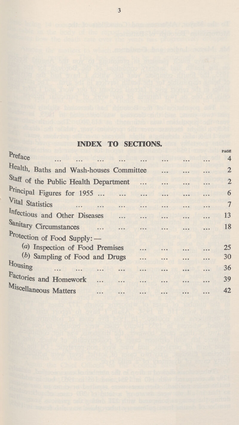 INDEX TO SECTIONS. Preface PAGE health, Baths and Wash-houses Committee 2 Staff of the Public Health Department 2 Principal Figures for 1955 6 Vital Statistics 7 Infectious and Other Diseases 13 Unitary Circumstances 18 Protection of Food Supply: — ( a ) Inspection of Food Premises 25 Sampling of Food and Drugs 30 Hous ing 36 Factories and Homework 39 Miscellaneous Matters 42