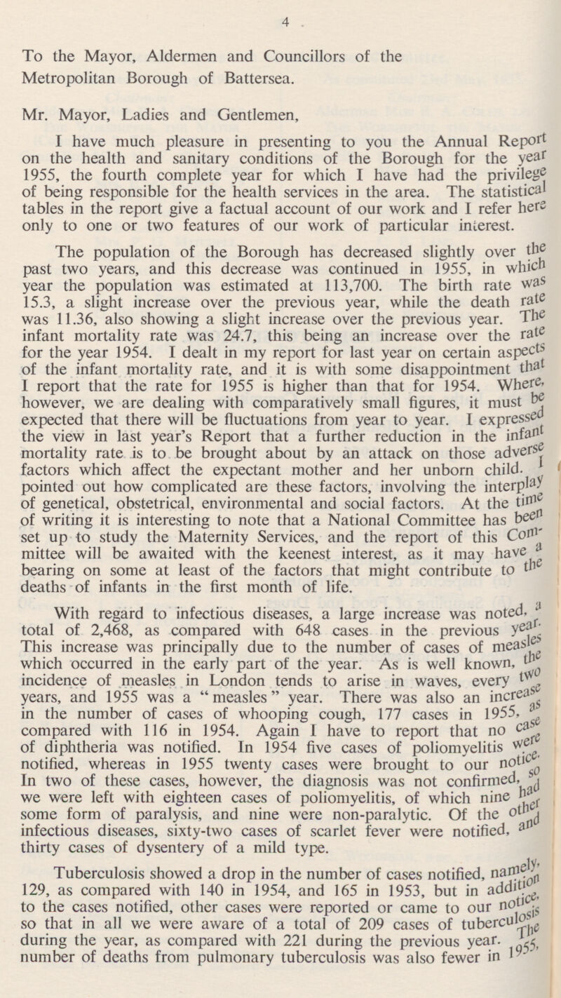 To the Mayor, Aldermen and Councillors of the Metropolitan Borough of Battersea. Mr. Mayor, Ladies and Gentlemen, I have much pleasure in presenting to you the Annual Report on the health and sanitary conditions of the Borough for the yea r 1955, the fourth complete year for which I have had the privilege of being responsible for the health services in the area. The statistical tables in the report give a factual account of our work and I refer hers only to one or two features of our work of particular interest. The population of the Borough has decreased slightly over the past two years, and this decrease was continued in 1955, in which year the population was estimated at 113,700. The birth rate was 15.3, a slight increase over the previous year, while the death rate was 11.36, also showing a slight increase over the previous year. The infant mortality rate was 24.7, this being an increase over the rate for the year 1954. I dealt in my report for last year on certain aspect of the infant mortality rate, and it is with some disappointment that I report that the rate for 1955 is higher than that for 1954. Where, however, we are dealing with comparatively small figures, it must be expected that there will be fluctuations from year to year. I the view in last year's Report that a further reduction in the infa' 1 mortality rate is to be brought about by an attack on those adverse factors which affect the expectant mother and her unborn child, pointed out how complicated are these factors, involving the interplay of genetical, obstetrical, environmental and social factors. At the tim e of writing it is interesting to note that a National Committee has be 6 set up to study the Maternity Services, and the report of this Con 1 ' mittee will be awaited with the keenest interest, as it may have ' bearing on some at least of the factors that might contribute to th deaths of infants in the first month of life. With regard to infectious diseases, a large increase was noted, total of 2,468, as compared with 648 cases in the previous 1 This increase was principally due to the number of cases of meas les which occurred in the early part of the year. As is well known, the incidence of measles in London tends to arise in waves, every two years, and 1955 was a measles year. There was also an increasese in the number of cases of whooping cough, 177 cases in 1955, as compared with 116 in 1954. Again I have to report that no case of diphtheria was notified. In 1954 five cases of poliomyelitis Were notified, whereas in 1955 twenty cases were brought to our notice. In two of these cases, however, the diagnosis was not confirmed, so we were left with eighteen cases of poliomyelitis, of which nine had some form of paralysis, and nine were non-paralytic. Of the infectious diseases, sixty-two cases of scarlet fever were notified, and thirty cases of dysentery of a mild type. Tuberculosis showed a drop in the number of cases notified, namely, 129, as compared with 140 in 1954, and 165 in 1953, but in addition to the cases notified, other cases were reported or came to our not ices, so that in all we were aware of a total of 209 cases of tuberculosis during the year, as compared with 221 during the previous year. The number of deaths from pulmonary tuberculosis was also fewer in 1955