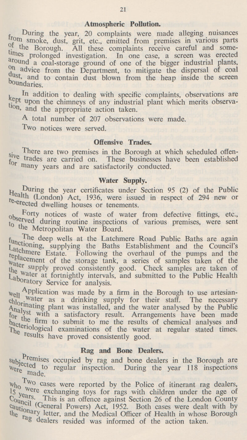 21 Atmospheric Pollution. During the year, 20 complaints were made alleging nuisances from smoke, dust, grit, etc., emitted from premises in various parts of the Borough. All these complaints receive careful and some times prolonged investigation. In one case, a screen was erected around a coal-storage ground of one of the bigger industrial plants, on advice from the Department, to mitigate the dispersal of coal dust, and to contain dust blown from the heap inside the screen boundaries. In addition to dealing with specific complaints, observations are kept upon the chimneys of any industrial plant which merits observation and the appropriate action taken. A total number of 207 observations were made. Two notices were served. Offensive Trades. There are two premises in the Borough at which scheduled offen sive trades are carried on. These businesses have been established for many years and are satisfactorily conducted. Water Supply. During the year certificates under Section 95 (2) of the Public Health (London) Act, 1936, were issued in respect of 294 new or re-e rected dwelling houses or tenements. Forty notices of waste of water from defective fittings, etc., o bser ved during routine inspections of various premises, were sent to the Metropolitan Water Board. The deep wells at the Latchmere Road Public Baths are again functioning, supplying the Baths Establishment and the Council's Latchmere Estate. Following the overhaul of the pumps and the replacement of the storage tank, a series of samples taken of the water supply proved consistently good. Check samples are taken of the Water at fortnightly intervals, and submitted to the Public Health Laboratory Service for analysis. Application was made by a firm in the Borough to use artesian well w ater as a drinking supply for their staff. The necessary chlorinating plant was installed, and the water analysed by the Public Analyst with a satisfactory result. Arrangements have been made for the firm to submit to me the results of chemical analyses and bacteriological examinations of the water at regular stated times. The re sults have proved consistently good. Rag and Bone Dealers. Premises occupied by rag and bone dealers in the Borough are subjected to regular inspection. During the year 118 inspections were made. Two ca ses were reported by the Police of itinerant rag dealers, who were exchanging toys for rags with children under the age of 15 years. This is an offence against Section 26 of the London County Council (General Powers) Act, 1952. Both cases were dealt with by cautionary letter, and the Medical Officer of Health in whose Borough the rag dealers resided was informed of the action taken.