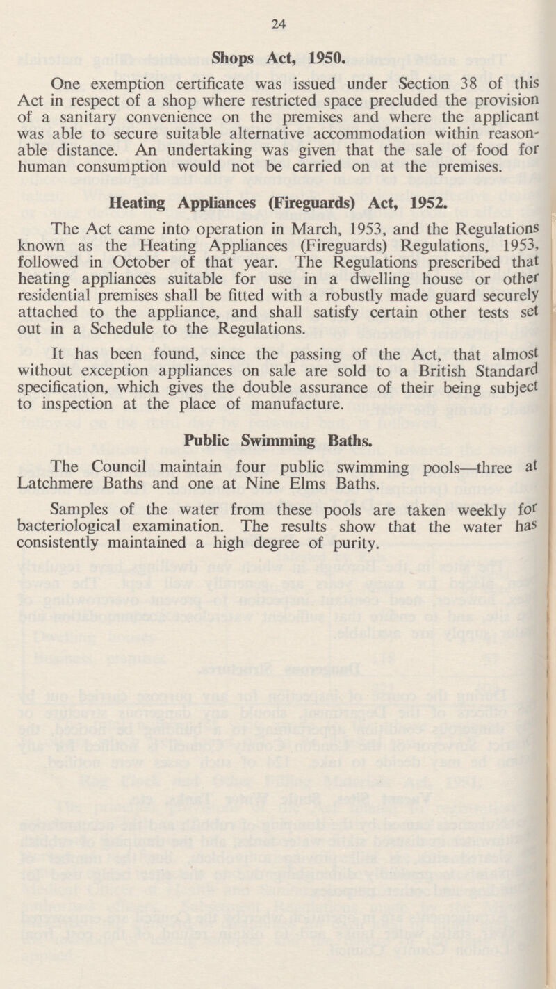 24 Shops Act, 1950. One exemption certificate was issued under Section 38 of this Act in respect of a shop where restricted space precluded the provision of a sanitary convenience on the premises and where the applicant was able to secure suitable alternative accommodation within reason able distance. An undertaking was given that the sale of food for human consumption would not be carried on at the premises. Heating Appliances (Fireguards) Act, 1952. The Act came into operation in March, 1953, and the Regulations known as the Heating Appliances (Fireguards) Regulations, 1953, followed in October of that year. The Regulations prescribed that heating appliances suitable for use in a dwelling house or other residential premises shall be fitted with a robustly made guard securely attached to the appliance, and shall satisfy certain other tests set out in a Schedule to the Regulations. It has been found, since the passing of the Act, that almost without exception appliances on sale are sold to a British Standard specification, which gives the double assurance of their being subject to inspection at the place of manufacture. Public Swimming Baths. The Council maintain four public swimming pools—three at Latchmere Baths and one at Nine Elms Baths. Samples of the water from these pools are taken weekly for bacteriological examination. The results show that the water has consistently maintained a high degree of purity.