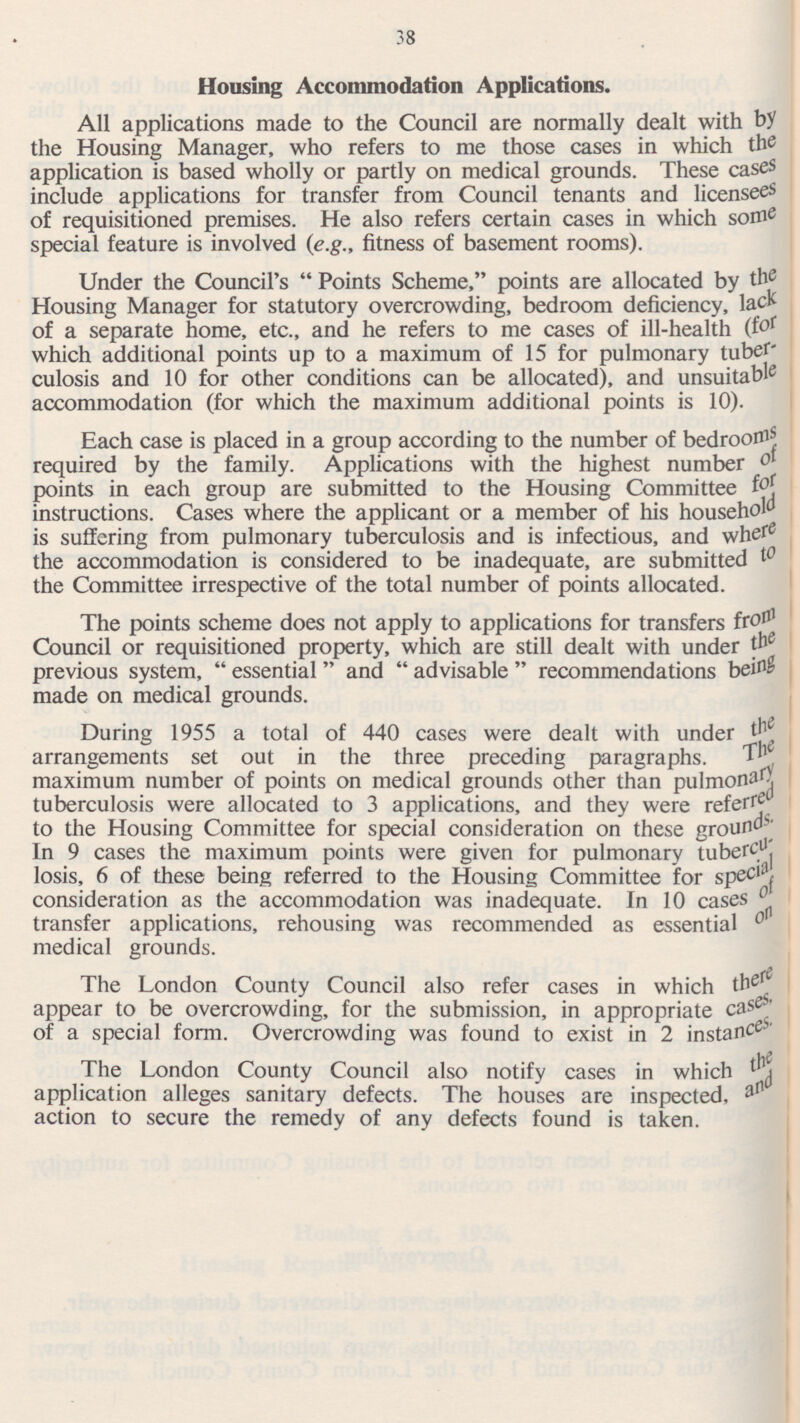 Housing Accommodation Applications. All applications made to the Council are normally dealt with by the Housing Manager, who refers to me those cases in which the application is based wholly or partly on medical grounds. These cases include applications for transfer from Council tenants and licensees of requisitioned premises. He also refers certain cases in which some special feature is involved (e.g., fitness of basement rooms). Under the Council's  Points Scheme, points are allocated by the Housing Manager for statutory overcrowding, bedroom deficiency, lac* of a separate home, etc., and he refers to me cases of ill-health (f° { which additional points up to a maximum of 15 for pulmonary tuber' culosis and 10 for other conditions can be allocated), and unsuitable accommodation (for which the maximum additional points is 10). Each case is placed in a group according to the number of bedroorflj required by the family. Applications with the highest number ot points in each group are submitted to the Housing Committee instructions. Cases where the applicant or a member of his household is suffering from pulmonary tuberculosis and is infectious, and whef 6 the accommodation is considered to be inadequate, are submitted 10 the Committee irrespective of the total number of points allocated. The points scheme does not apply to applications for transfers fr° n1 Council or requisitioned property, which are still dealt with under previous system,  essential  and  advisable  recommendations made on medical grounds. During 1955 a total of 440 cases were dealt with under t 1 arrangements set out in the three preceding paragraphs. TP maximum number of points on medical grounds other than pulmoru' tuberculosis were allocated to 3 applications, and they were referrf to the Housing Committee for special consideration on these ground In 9 cases the maximum points were given for pulmonary losis, 6 of these being referred to the Housing Committee for spe cll 'f consideration as the accommodation was inadequate. In 10 cases 0 transfer applications, rehousing was recommended as essential 0 medical grounds. The London County Council also refer cases in which there appear to be overcrowding, for the submission, in appropriate case-/ of a special form. Overcrowding was found to exist in 2 instance-' The London County Council also notify cases in which application alleges sanitary defects. The houses are inspected, afl action to secure the remedy of any defects found is taken. 38