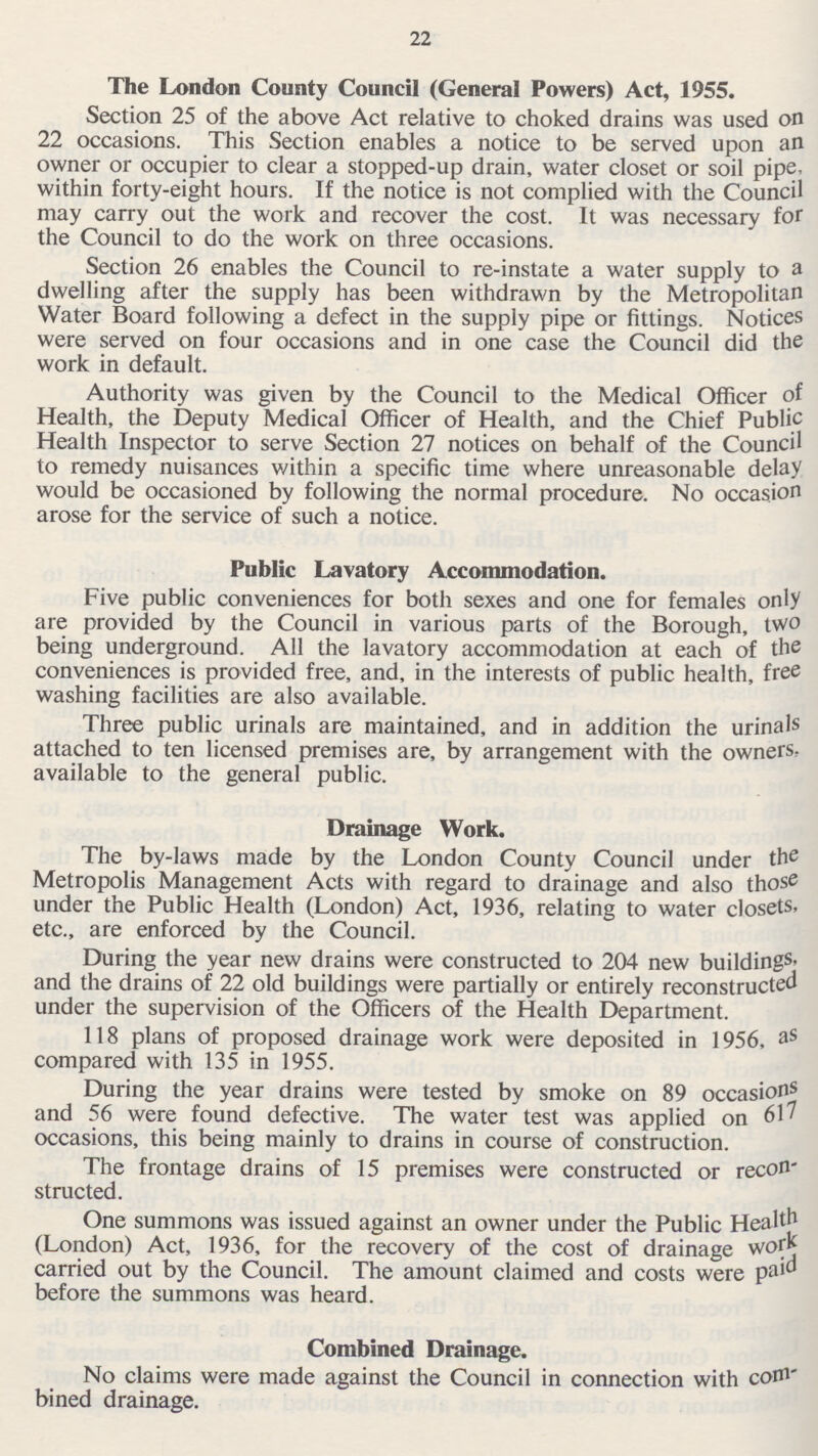 22 The London County Council (General Powers) Act, 1955. Section 25 of the above Act relative to choked drains was used on 22 occasions. This Section enables a notice to be served upon an owner or occupier to clear a stopped-up drain, water closet or soil pipe within forty-eight hours. If the notice is not complied with the Council may carry out the work and recover the cost. It was necessary for the Council to do the work on three occasions. Section 26 enables the Council to re-instate a water supply to a dwelling after the supply has been withdrawn by the Metropolitan Water Board following a defect in the supply pipe or fittings. Notices were served on four occasions and in one case the Council did the work in default. Authority was given by the Council to the Medical Officer of Health, the Deputy Medical Officer of Health, and the Chief Public Health Inspector to serve Section 27 notices on behalf of the Council to remedy nuisances within a specific time where unreasonable delay would be occasioned by following the normal procedure. No occasion arose for the service of such a notice. Public Lavatory Accommodation. Five public conveniences for both sexes and one for females only are provided by the Council in various parts of the Borough, two being underground. All the lavatory accommodation at each of the conveniences is provided free, and, in the interests of public health, free washing facilities are also available. Three public urinals are maintained, and in addition the urinals attached to ten licensed premises are, by arrangement with the owners. available to the general public. Drainage Work. The by-laws made by the London County Council under the Metropolis Management Acts with regard to drainage and also those under the Public Health (London) Act, 1936, relating to water closets, etc., are enforced by the Council. During the year new drains were constructed to 204 new buildings, and the drains of 22 old buildings were partially or entirely reconstructed under the supervision of the Officers of the Health Department. 118 plans of proposed drainage work were deposited in 1956, as compared with 135 in 1955. During the year drains were tested by smoke on 89 occasions and 56 were found defective. The water test was applied on 61' occasions, this being mainly to drains in course of construction. The frontage drains of 15 premises were constructed or recon structed. One summons was issued against an owner under the Public Health (London) Act, 1936, for the recovery of the cost of drainage work carried out by the Council. The amount claimed and costs were paid before the summons was heard. Combined Drainage. No claims were made against the Council in connection with com bined drainage.