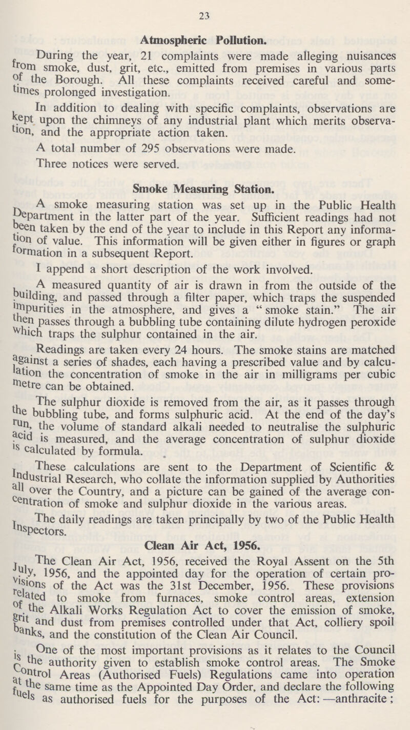 23 Atmospheric Pollution. During the year, 21 complaints were made alleging nuisances from smoke, dust, grit, etc., emitted from premises in various parts of the Borough. All these complaints received careful and some times prolonged investigation. In addition to dealing with specific complaints, observations are kept upon the chimneys of any industrial plant which merits observa tion, and the appropriate action taken. A total number of 295 observations were made. Three notices were served. Smoke Measuring Station. A smoke measuring station was set up in the Public Health Department in the latter part of the year. Sufficient readings had not been taken by the end of the year to include in this Report any informa tion of value. This information will be given either in figures or graph formation in a subsequent Report. I append a short description of the work involved. A measured quantity of air is drawn in from the outside of the building, and passed through a filter paper, which traps the suspended impurities in the atmosphere, and gives a  smoke stain. The air then passes through a bubbling tube containing dilute hydrogen peroxide which traps the sulphur contained in the air. Readings are taken every 24 hours. The smoke stains are matched against a series of shades, each having a prescribed value and by calcu lation the concentration of smoke in the air in milligrams per cubic metre can be obtained. The sulphur dioxide is removed from the air, as it passes through the bubbling tube, and forms sulphuric acid. At the end of the day's run, the volume of standard alkali needed to neutralise the sulphuric acid is measured, and the average concentration of sulphur dioxide is calculated by formula. These calculations are sent to the Department of Scientific & Industrial Research, who collate the information supplied by Authorities all over the Country, and a picture can be gained of the average con centration of smoke and sulphur dioxide in the various areas. The daily readings are taken principally by two of the Public Health Inspectors. Clean Air Act, 1956. The Clean Air Act, 1956, received the Royal Assent on the 5th July, 1956, and the appointed day for the operation of certain pro visions of the Act was the 31st December, 1956. These provisions related to smoke from furnaces, smoke control areas, extension of the Alkali Works Regulation Act to cover the emission of smoke, grit and dust from premises controlled under that Act, colliery spoil banks, and the constitution of the Clean Air Council. One of the most important provisions as it relates to the Council is the authority given to establish smoke control areas. The Smoke Control Areas (Authorised Fuels) Regulations came into operation at the same time as the Appointed Day Order, and declare the following fuels as authorised fuels for the purposes of the Act: —anthracite;