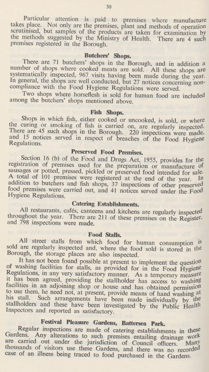 30 Particular attention is paid to premises where manufacture takes place. Not only are the premises, plant and methods of operation scrutinised, but samples of the products are taken for examination by the methods suggested by the Ministry of Health. There are 4 such premises registered in the Borough. Butchers' Shops. There are 71 butchers' shops in the Borough, and in addition a number of shops where cooked meats are sold. All these shops are systematically inspected, 967 visits having been made during the year. In general, the shops are well conducted, but 27 notices concerning non compliance with the Food Hygiene Regulations were served. Two shops where horseflesh is sold for human food are included among the butchers' shops mentioned above. Fish Shops. Shops in which fish, either cooked or uncooked, is sold, or where the curing or smoking of fish is carried on, are regularly inspected. There are 45 such shops in the Borough. 220 inspections were made, and 15 notices served in respect of breaches of the Food Hygiene Regulations. Preserved Food Premises. Section 16 (b) of the Food and Drugs Act, 1955, provides for the registration of premises used for the preparation or manufacture of sausages or potted, pressed, pickled or preserved food intended for sale A total of 101 premises were registered at the end of the year. In addition to butchers and fish shops, 37 inspections of other preserved food premises were carried out, and 41 notices served under the Food Hygiene Regulations. Catering Establishments. All restaurants, cafes, canteens and kitchens are regularly inspected throughout the year. There are 211 of these premises on the Register, and 798 inspections were made. Food Stalls. All street stalls from which food for human consumption is sold are regularly inspected and, where the food sold is stored in the Borough, the storage places are also inspected. It has not been found possible at present to implement the question of washing facilities for stalls, as provided for in the Food Hygiene Regulations, in any very satisfactory manner. As a temporary measure it has been agreed, providing the stallholder has access to washing facilities in an adjoining shop or house and has obtained permission to use them, he need not, at present, provide means of hand washing at his stall. Such arrangements have been made individually by the stallholders and these have been investigated by the Public Health Inspectors and reported as satisfactory. Festival Pleasure Gardens, Battersea Park. Regular inspections are made of catering establishments in these Gardens. Any alterations to such premises entailing drainage work are carried out under the jurisdiction of Council officers. Many thousands of visitors use these Gardens, and there was no recorded case of an illness being traced to food purchased in the Gardens.