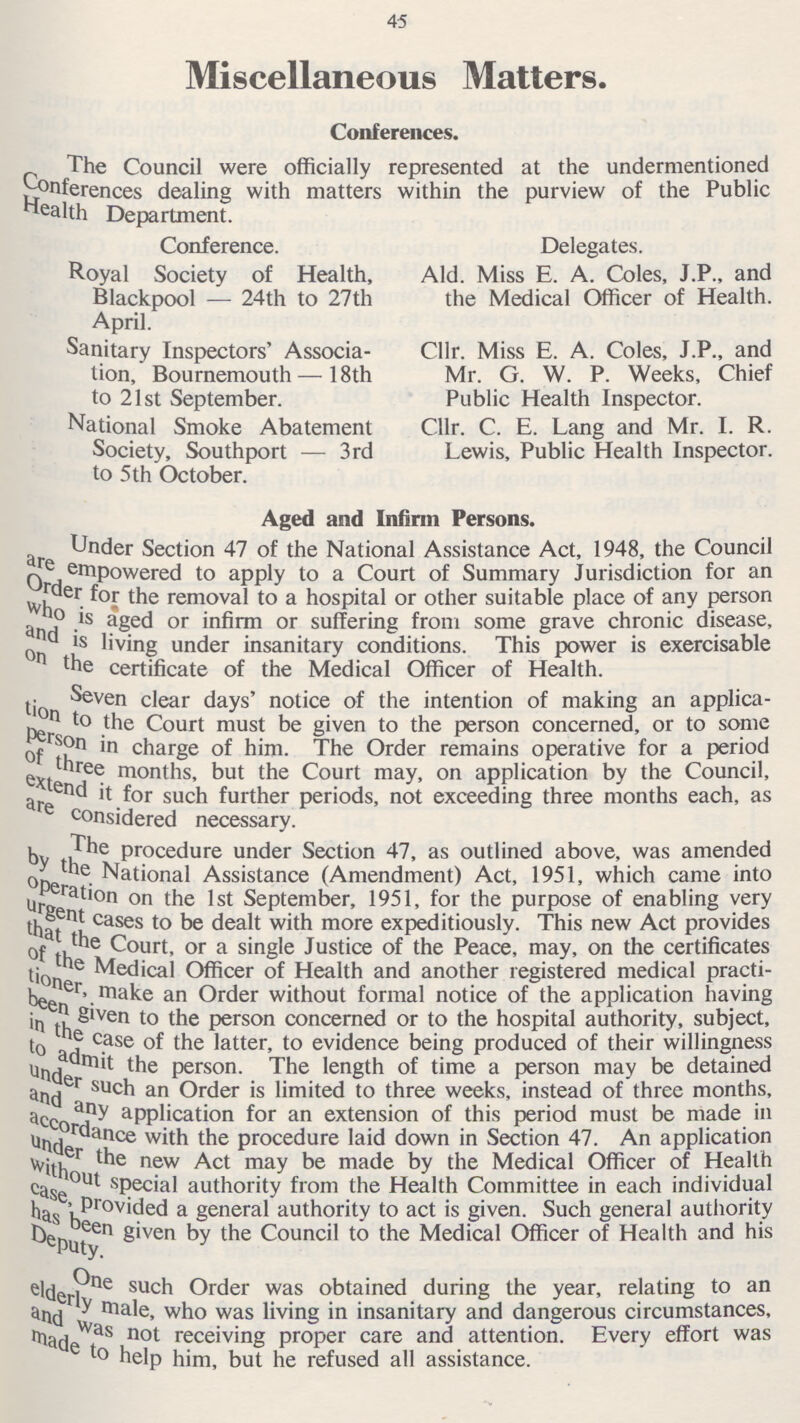 45 Miscellaneous Matters. Conferences. The Council were officially represented at the undermentioned Conferences dealing with matters within the purview of the Public Health Department. Conference. Royal Society of Health, Blackpool — 24th to 27th April. Sanitary Inspectors' Associa tion, Bournemouth — 18th to 21st September. National Smoke Abatement Society, Southport — 3rd to 5th October. Delegates. Ald. Miss E. A. Coles, J.P., and the Medical Officer of Health. Cllr. Miss E. A. Coles, J.P., and Mr. G. W. P. Weeks, Chief Public Health Inspector. Cllr. C. E. Lang and Mr. I. R. Lewis, Public Health Inspector. Aged and Infirm Persons. Under Section 47 of the National Assistance Act, 1948, the Council are empowered to apply to a Court of Summary Jurisdiction for an Order for the to a hospital or other suitable place of any person who is aged or infirm or suffering from some grave chronic disease, and is living under insanitary conditions. This power is exercisable on the certificate of the Medical Officer of Health. Seven clear days' notice of the intention of making an applica tion to the Court must be given to the person concerned, or to some person in charge of him. The Order remains operative for a period of three months, but the Court may, on application by the Council, extend it for such further periods, not exceeding three months each, as are concidered necessary. The procedure under Section 47, as outlined above, was amended by the National Assistance (Amendment) Act, 1951, which came into operation on the 1st September, 1951, for the purpose of enabling very urgent cases to be dealt with more expeditiously. This new Act provides that the Court, or a single Justice of the Peace, may, on the certificates of the Medical Officer of Health and another registered medical practi- tioner, make and Order without formal notice of the application having been given to the person concerned or to the hospital authority, subject, in the case of the latter, to evidence being produced of their willingness to admit the person. The length of time a person may be detained under such an Order is limited to three weeks, instead of three months, and any application for an extension of this period must be made in accordance with the procedure laid down in Section 47. An application under the new Act may be made by the Medical Officer of Health without special authority from the Health Committee in each individual case, provided a general authority to act is given. Such general authority has been given by the Council to the Medical Officer of Health and his Deputy. One such Order was obtained during the year, relating to an elderly male, who was living in insanitary and dangerous circumstances, and was not receiving proper care and attention. Every effort was made to help him, but he refused all assistance.