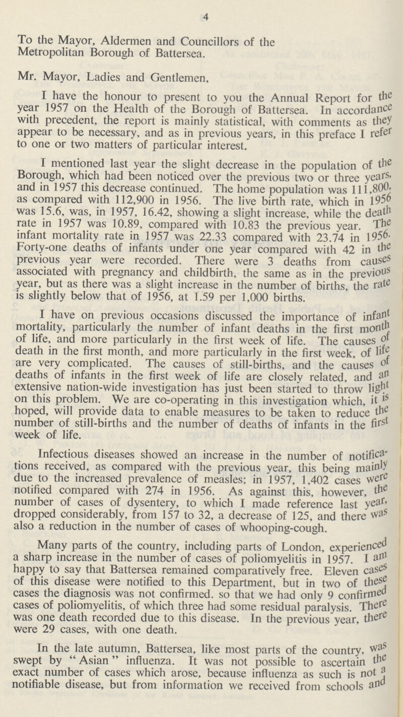 4 To the Mayor, Aldermen and Councillors of the Metropolitan Borough of Battersea. Mr. Mayor, Ladies and Gentlemen, I have the honour to present to you the Annual Report for the year 1957 on the Health of the Borough of Battersea. In accordance with precedent, the report is mainly statistical, with comments as they appear to be necessary, and as in previous years, in this preface I refer to one or two matters of particular interest. I mentioned last year the slight decrease in the population of the Borough, which had been noticed over the previous two or three years. and in 1957 this decrease continued. The home population was 111,800 as compared with 112,900 in 1956. The live birth rate, which in 1956 was 15.6, was, in 1957, 16.42, showing a slight increase, while the death rate in 1957 was 10.89, compared with 10.83 the previous year. The infant mortality rate in 1957 was 22.33 compared with 23.74 in 1956. Forty-one deaths of infants under one year compared with 42 in the previous year were recorded. There were 3 deaths from causes associated with pregnancy and childbirth, the same as in the previous year, but as there was a slight increase in the number of births, the rate is slightly below that of 1956, at 1.59 per 1,000 births. I have on previous occasions discussed the importance of infant mortality, particularly the number of infant deaths in the first month of life, and more particularly in the first week of life. The causes of death in the first month, and more particularly in the first week, of life are very complicated. The causes of still-births, and the causes deaths of infants in the first week of life are closely related, and an extensive nation-wide investigation has just been started to throw light on this problem. We are co-operating in this investigation which, it is hoped, will provide data to enable measures to be taken to reduce the number of still-births and the number of deaths of infants in the first week of life. Infectious diseases showed an increase in the number of notifica tions received, as compared with the previous year, this being mainly due to the increased prevalence of measles; in 1957, 1,402 cases were notified compared with 274 in 1956. As against this, however, the number of cases of dysentery, to which I made reference last year dropped considerably, from 157 to 32, a decrease of 125, and there was also a reduction in the number of cases of whooping-cough. Many parts of the country, including parts of London, experienced a sharp increase in the number of cases of poliomyelitis in 1957. I am happy to say that Battersea remained comparatively free. Eleven cases of this disease were notified to this Department, but in two of these cases the diagnosis was not confirmed, so that we had only 9 confirmed cases of poliomyelitis, of which three had some residual paralysis. There was one death recorded due to this disease. In the previous year, there were 29 cases, with one death. In the late autumn, Battersea, like most parts of the country, was swept by Asian influenza. It was not possible to ascertain the exact number of cases which arose, because influenza as such is not a notifiable disease, but from information we received from schools and