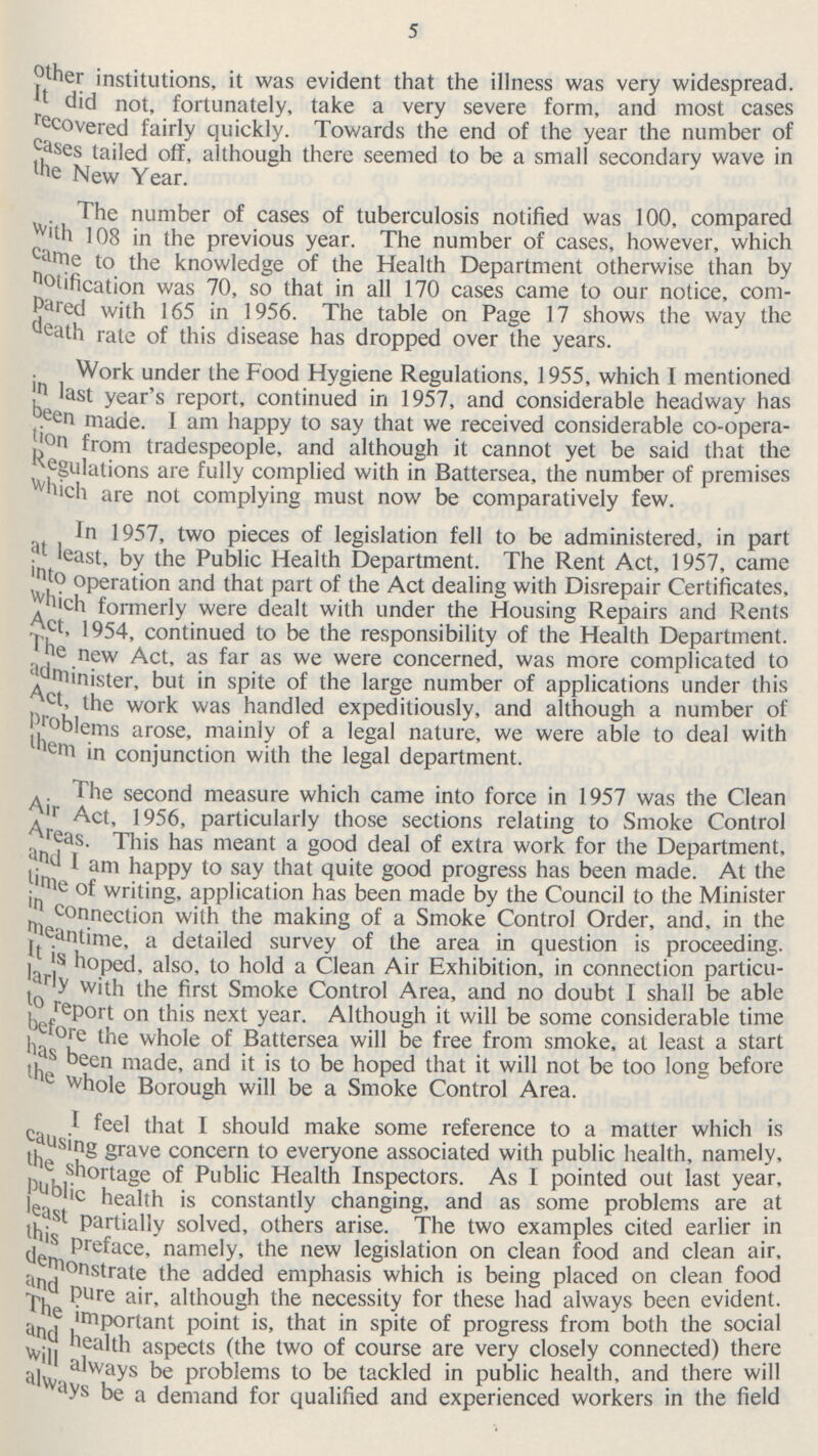5 other institutions, it was evident that the illness was very widespread. It did not, fortunately, take a very severe form, and most cases recovered fairly quickly. Towards the end of the year the number of cases tailed off, although there seemed to be a small secondary wave in the New Year. The number of cases of tuberculosis notified was 100, compared With 108 in the previous year. The number of cases, however, which came to the knowledge of the Health Department otherwise than by notification was 70, so that in all 170 cases came to our notice, corn pered with 165 in 1956. The table on Page 17 shows the way the death rate of this disease has dropped over the years. Work under the Food Hygiene Regulations, 1955, which I mentioned In last year's report, continued in 1957, and considerable headway has been made. I am happy to say that we received considerable co-opera tion from tradespeople, and although it cannot yet be said that the Regulations are fully complied with in Battersea, the number of premises which are not complying must now be comparatively few. In 1957, two pieces of legislation fell to be administered, in part at least, by the Public Health Department. The Rent Act, 1957, came into operation and that part of the Act dealing with Disrepair Certificates, which formerly were dealt with under the Housing Repairs and Rents Act, 1954, continued to be the responsibility of the Health Department. The new Act, as far as we were concerned, was more complicated to administer, but in spite of the large number of applications under this Act, the work was handled expeditiously, and although a number of Problems arose, mainly of a legal nature, we were able to deal with them in conjunction with the legal department. The second measure which came into force in 1957 was the Clean Air Act, 1956, particularly those sections relating to Smoke Control Areas. This has meant a good deal of extra work for the Department, and I am happy to say that quite good progress has been made. At the time of writing, application has been made by the Council to the Minister in connection with the making of a Smoke Control Order, and, in the It is time, a detailed survey of the area in question is proceeding. It is hoped, also, to hold a Clean Air Exhibition, in connection particu larly with the first Smoke Control Area, and no doubt I shall be able to report on this next year. Although it will be some considerable time before the whole of Battersea will be free from smoke, at least a start has been made, and it is to be hoped that it will not be too long before the whole Borough will be a Smoke Control Area. I feel that I should make some reference to a matter which is causing grave concern to everyone associated with public health, namely, the shortage of Public Health Inspectors. As I pointed out last year, Public health is constantly changing, and as some problems are at least partially solved, others arise. The two examples cited earlier in this preface, namely, the new legislation on clean food and clean air, demonstrate the added emphasis which is being placed on clean food and pure air, although the necessity for these had always been evident. The important point is, that in spite of progress from both the social and health aspects (the two of course are very closely connected) there will always be problems to be tackled in public health, and there will always be a demand for qualified and experienced workers in the field