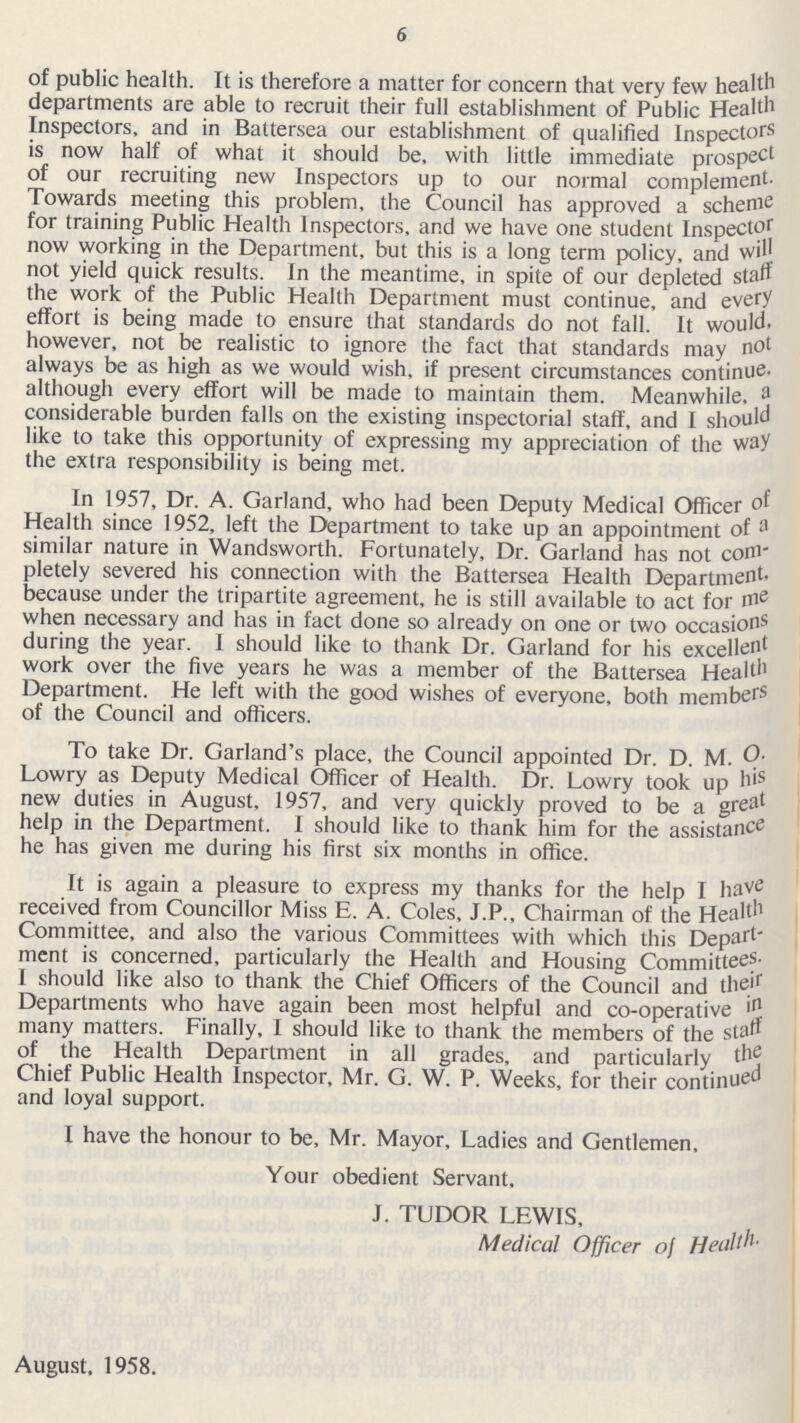 6 of public health. It is therefore a matter for concern that very few health departments are able to recruit their full establishment of Public Health Inspectors, and in Battersea our establishment of qualified Inspectors is now half of what it should be, with little immediate prospect of our recruiting new Inspectors up to our normal complement. Towards meeting this problem, the Council has approved a scheme for training Public Health Inspectors, and we have one student Inspector now working in the Department, but this is a long term policy, and will not yield quick results. In the meantime, in spite of our depleted stall the work of the Public Health Department must continue, and every effort is being made to ensure that standards do not fall. It would. however, not be realistic to ignore the fact that standards may not always be as high as we would wish, if present circumstances continue. although every effort will be made to maintain them. Meanwhile. a considerable burden falls on the existing inspectorial staff, and I should like to take this opportunity of expressing my appreciation of the way the extra responsibility is being met. In 1957, Dr. A. Garland, who had been Deputy Medical Officer of Health since 1952, left the Department to take up an appointment of a similar nature in Wandsworth. Fortunately, Dr. Garland has not com pletely severed his connection with the Battersea Health Department. because under the tripartite agreement, he is still available to act for me when necessary and has in fact done so already on one or two occasions during the year. I should like to thank Dr. Garland for his excelled work over the five years he was a member of the Battersea Health Department. He left with the good wishes of everyone, both members of the Council and officers. To take Dr. Garland's place, the Council appointed Dr. D. M. O. Lowry as Deputy Medical Officer of Health. Dr. Lowry took up his new duties in August, 1957, and very quickly proved to be a great help in the Department. I should like to thank him for the assistance he has given me during his first six months in office. It is again a pleasure to express my thanks for the help I have received from Councillor Miss E. A. Coles, J.P., Chairman of the Health Committee, and also the various Committees with which this Depart ment is concerned, particularly the Health and Housing Committees. I should like also to thank the Chief Officers of the Council and their Departments who have again been most helpful and co-operative many matters. Finally, I should like to thank the members of the staff of the Health Department in all grades, and particularly the Chief Public Health Inspector, Mr. G. W. P. Weeks, for their continued and loyal support. I have the honour to be, Mr. Mayor, Ladies and Gentlemen, Your obedient Servant, J. TUDOR LEWIS, Medical Officer of August, 1958.