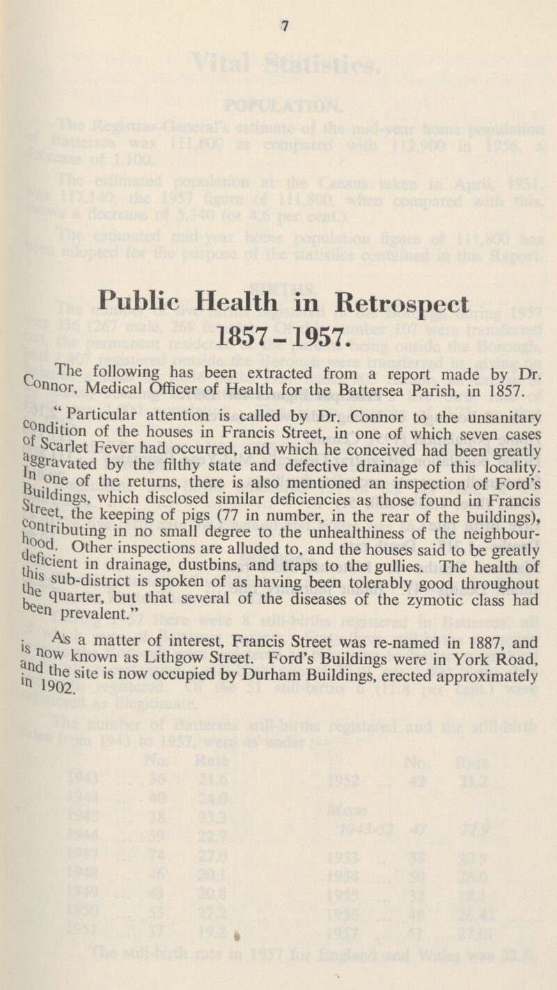 7 Public Health in Retrospect 1857-1957. The following has been extracted from a report made by Dr. Connor, Medical Officer of Health for the Battersea Parish, in 1857. Particular attention is called by Dr. Connor to the unsanitary Condition of the houses in Francis Street, in one of which seven cases of Scarlet Fever had occurred, and which he conceived had been greatly aggravated by the filthy state and defective drainage of this locality. In one of the returns, there is also mentioned an inspection of Ford's Buildings, which disclosed similar deficiencies as those found in Francis street, the keeping of pigs (77 in number, in the rear of the buildings), Contributing in no small degree to the unhealthiness of the neighbour hood. Other inspections are alluded to, and the houses said to be greatly deficient in drainage, dustbins, and traps to the gullies. The health of this sub-district is spoken of as having been tolerably good throughout the quarter, but that several of the diseases of the zymotic class had been prevalent. As a matter of interest, Francis Street was re-named in 1887, and is now known as Lithgow Street. Ford's Buildings were in York Road, and the site is now occupied by Durham Buildings, erected approximately
