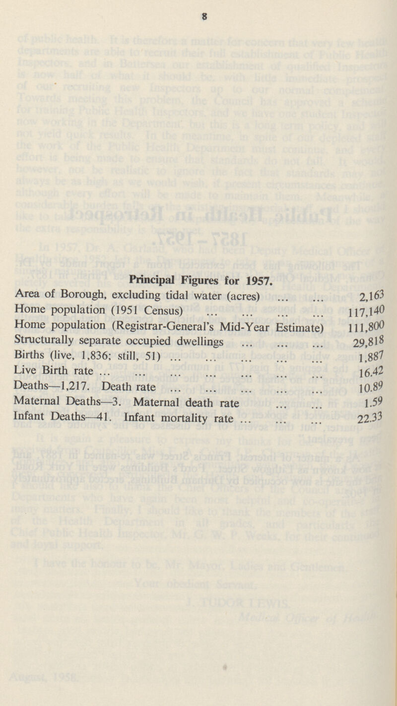 8 Principal Figures for 1957. Area of Borough, excluding tidal water (acres) 2,163 Home population (1951 Census) 117,140 Home population (Registrar-General's Mid-Year Estimate) 111,800 Structurally separate occupied dwellings 29,818 Births (live, 1,836; still, 51) 1,887 Live Birth rate 16.42 Deaths—1,217. Death rate 10.89 Maternal Deaths—3. Maternal death rate 1.59 Infant Deaths—41. Infant mortality rate 22.33