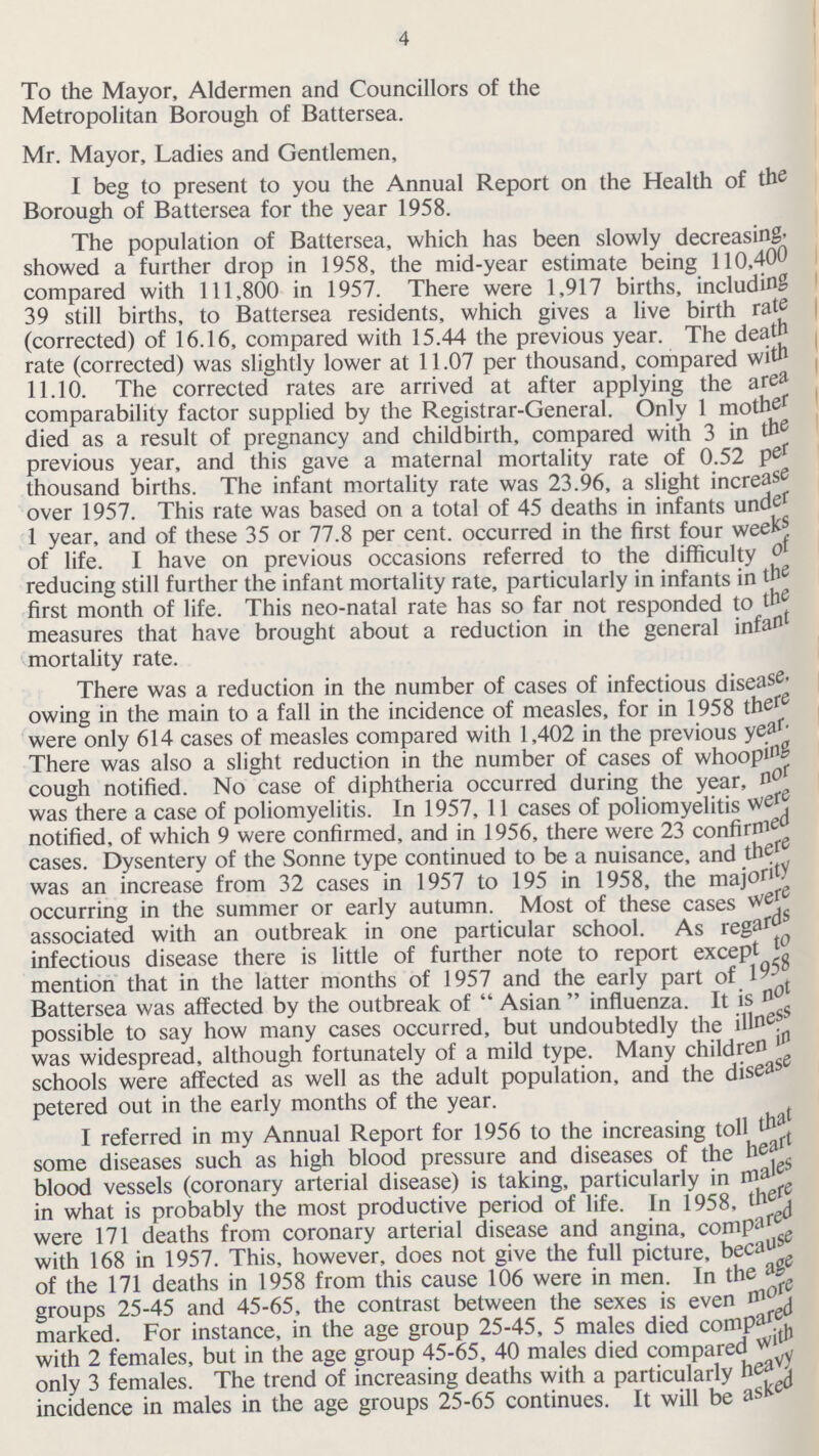 4 To the Mayor, Aldermen and Councillors of the Metropolitan Borough of Battersea. Mr. Mayor, Ladies and Gentlemen, I beg to present to you the Annual Report on the Health of the Borough of Battersea for the year 1958. The population of Battersea, which has been slowly decreasing. showed a further drop in 1958, the mid-year estimate being 110,400 compared with 111,800 in 1957. There were 1,917 births, including 39 still births, to Battersea residents, which gives a live birth rate (corrected) of 16.16, compared with 15.44 the previous year. The death rate (corrected) was slightly lower at 11.07 per thousand, compared with 11.10. The corrected rates are arrived at after applying the area comparability factor supplied by the Registrar-General. Only 1 mother died as a result of pregnancy and childbirth, compared with 3 in the previous year, and this gave a maternal mortality rate of 0.52 per thousand births. The infant mortality rate was 23.96, a slight increase over 1957. This rate was based on a total of 45 deaths in infants under 1 year, and of these 35 or 77.8 per cent, occurred in the first four weeks of life. I have on previous occasions referred to the difficulty of reducing still further the infant mortality rate, particularly in infants in the first month of life. This neo-natal rate has so far not responded to the measures that have brought about a reduction in the general infant mortality rate. There was a reduction in the number of cases of infectious disease, owing in the main to a fall in the incidence of measles, for in 1958 there were only 614 cases of measles compared with 1,402 in the previous year. There was also a slight reduction in the number of cases of whooping cough notified. No case of diphtheria occurred during the year, nor was there a case of poliomyelitis. In 1957, 11 cases of poliomyelitis were notified, of which 9 were confirmed, and in 1956, there were 23 confirmed cases. Dysentery of the Sonne type continued to be a nuisance, and the was an increase from 32 cases in 1957 to 195 in 1958, the majority occurring in the summer or early autumn. Most of these cases were associated with an outbreak in one particular school. As regards infectious disease there is little of further note to report except to mention that in the latter months of 1957 and the early part of 1958 Battersea was affected by the outbreak of Asian influenza. It is not possible to say how many cases occurred, but undoubtedly the illness was widespread, although fortunately of a mild type. Many children schools were affected as well as the adult population, and the disease petered out in the early months of the year. I referred in my Annual Report for 1956 to the increasing toll that some diseases such as high blood pressure and diseases of the heart blood vessels (coronary arterial disease) is taking, particularly in males in what is probably the most productive period of life. In 1958, there were 171 deaths from coronary arterial disease and angina, compared with 168 in 1957. This, however, does not give the full picture, because of the 171 deaths in 1958 from this cause 106 were in men. In the age groups 25-45 and 45-65, the contrast between the sexes is even more marked. For instance, in the age group 25-45, 5 males died compared with 2 females, but in the age group 45-65, 40 males died compared with only 3 females. The trend of increasing deaths with a particularly heavy incidence in males in the age groups 25-65 continues. It will be asked