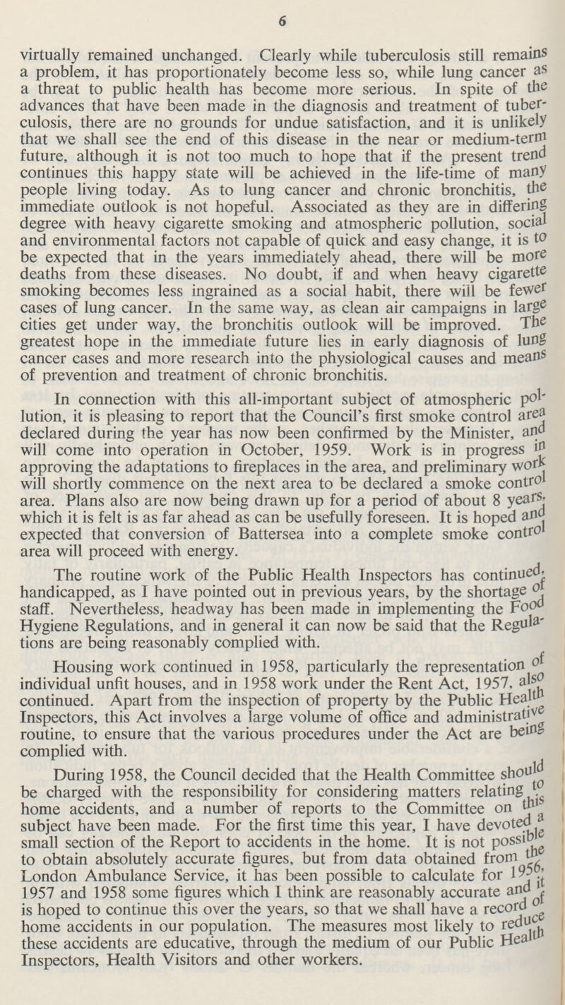 6 virtually remained unchanged. Clearly while tuberculosis still remains a problem, it has proportionately become less so, while lung cancer as a threat to public health has become more serious. In spite of the advances that have been made in the diagnosis and treatment of tuber culosis, there are no grounds for undue satisfaction, and it is unlikely that we shall see the end of this disease in the near or medium-term future, although it is not too much to hope that if the present trend continues this happy state will be achieved in the life-time of many people living today. As to lung cancer and chronic bronchitis, the immediate outlook is not hopeful. Associated as they are in differing degree with heavy cigarette smoking and atmospheric pollution, social and environmental factors not capable of quick and easy change, it is to be expected that in the years immediately ahead, there will be more deaths from these diseases. No doubt, if and when heavy cigarette smoking becomes less ingrained as a social habit, there will be fewer cases of lung cancer. In the same way, as clean air campaigns in large cities get under way, the bronchitis outlook will be improved. The greatest hope in the immediate future lies in early diagnosis of lung cancer cases and more research into the physiological causes and means of prevention and treatment of chronic bronchitis. In connection with this all-important subject of atmospheric pol lution, it is pleasing to report that the Council's first smoke control area declared during the year has now been confirmed by the Minister, and will come into operation in October, 1959. Work is in progress in approving the adaptations to fireplaces in the area, and preliminary work will shortly commence on the next area to be declared a smoke control area. Plans also are now being drawn up for a period of about 8 years, which it is felt is as far ahead as can be usefully foreseen. It is hoped and expected that conversion of Battersea into a complete smoke control area will proceed with energy. The routine work of the Public Health Inspectors has continued. handicapped, as I have pointed out in previous years, by the shortage of staff. Nevertheless, headway has been made in implementing the Food Hygiene Regulations, and in general it can now be said that the Rcgula tions are being reasonably complied with. Housing work continued in 1958, particularly the representation individual unfit houses, and in 1958 work under the Rent Act, 1957, also continued. Apart from the inspection of property by the Public Health Inspectors, this Act involves a large volume of office and administrative routine, to ensure that the various procedures under the Act are being complied with. During 1958, the Council decided that the Health Committee should be charged with the responsibility for considering matters relating to home accidents, and a number of reports to the Committee on this subject have been made. For the first time this year, I have devoted a small section of the Report to accidents in the home. It is not Possible to obtain absolutely accurate figures, but from data obtained from the London Ambulance Service, it has been possible to calculate for 1956, 1957 and 1958 some figures which I think are reasonably accurate and it is hoped to continue this over the years, so that we shall have a record of home accidents in our population. The measures most likely to reduce these accidents are educative, through the medium of our Public Health Inspectors, Health Visitors and other workers.