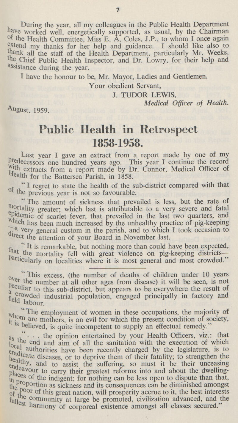 7 During the year, all my colleagues in the Public Health Department have worked well, energetically supported, as usual, by the Chairman of the Health Committee, Miss E. A. Coles, J.P., to whom I once again extend my thanks for her help and guidance. I should like also to thank all the staff of the Health Department, particularly Mr. Weeks, the Chief Public Health Inspector, and Dr. Lowry, for their help and assistance during the year. I have the honour to be, Mr. Mayor, Ladies and Gentlemen, Your obedient Servant, J. TUDOR LEWIS, Medical Officer of Health. August, 1959. Public Health in Retrospect 1858-1958. Last year I gave an extract from a report made by one of my Predecessors one hundred years ago. This year I continue the record with extracts from a report made by Dr. Connor, Medical Officer of Health for the Battersea Parish, in 1858. I regret to state the health of the sub-district compared with that of the previous year is not so favourable. The amount of sickness that prevailed is less, but the rate of mortality greater; which last is attributable to a very severe and fatal epidemics of scarlet fever, that prevailed in the last two quarters, and which has been much increased by the unhealthy practice of pig-keeping -a very general custom in the parish, and to which I took occasion to direct the attention of your Board in November last. It is remarkable, but nothing more than could have been expected, that the mortality fell with great violence on pig-keeping districts particularly on localities where it is most general and most crowded. This excess, (the number of deaths of children under 10 years over the number at all other ages from disease) it will be seen, is not peculiar to this sub-district, but appears to be everywhere the result of a crowded industrial population, engaged principally in factory and field labour. The employment of women in these occupations, the majority of whom are there, is an evil for which the present condition of society, it is believed, is quite incompetent to supply an effectual remedy. . . . the opinion entertained by your Health Officers, viz.: that as the end and aim of all the sanitation with the execution of which local authorities have been recently charged by the legislature, is to eradicate diseases, or to deprive them of their fatality; to strengthen the healthy and to assist the suffering, so must it be their unceasing endeavour to carry their greatest reforms into and about the dwelling places of the indigent; for nothing can be less open to dispute than that, in proportion as sickness and its consequences can be diminished amongst the poor of this great nation, will prosperity accrue to it, the best interests of the community at large be promoted, civilization advanced, and the fullest harmony of corporeal existence amongst all classes secured.