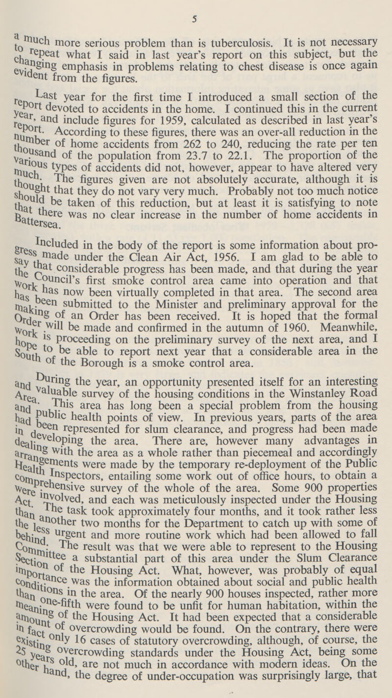 5 a much more serious problem than is tuberculosis. It is not necessary to cheat what I said in last year's report on this subject, but the changing emphasis in problems relating to chest disease is once again evident from the figures. Last year for the first time I introduced a small section of the report devoted to accidents in the home. I continued this in the current year, and include figures for 1959, calculated as described in last year's report. According to these figures, there was an over-all reduction in the number of home accidents from 262 to 240, reducing the rate per ten thousand of the population from 23.7 to 22.1. The proportion of the various types of accidents did not, however, appear to have altered very much. The figures given are not absolutely accurate, although it is thought that they do not vary very much. Probably not too much notice should be taken this reduction, but at least it is satisfying to note that there was no clear increase in the number of home accidents in Battersea. included in the body of the report is some information about pro gress under the Clean Air Act, 1956. I am glad to be able to say that considerable progress has been made, and that during the year the Council's first smo smoke control area came into operation and that has been now been virtually completed in that area. The second area has been submitted to the Minister and preliminary approval for the making of an Order has been received. It is hoped that the formal order will be made and confirmed in the autumn of 1960. Meanwhile, work is Proceeding on the preliminary survey of the next area, and I south of the able to report next year that a considerable area in the South of the Borough is a smoke control area. During the year, an opportunity presented itself for an interesting and valuable survey of the housing conditions in the Winstanley Road Area. This area has long been a special problem from the housing and public health points of view. In previous years, parts of the area had been represented for slum clearance, and progress had been made in developing the area. There are, however many advantages in dealing with the area as a whole rather than piecemeal and accordingly arrangements were made by the temporary re-deployment of the Public Health Inspectors, entailing some work out of office hours, to obtain a Comprehensive survey of the whole of the area. Some 900 properties were involved and each was meticulously inspected under the Housing Act. The task took approximately four months, and it took rather less than another two months for the Department to catch up with some of the less urgent and more routine work which had been allowed to fall behind The result was that we were able to represent to the Housing committee a substantial part of this area under the Slum Clearance Section of the Housing Act. What, however, was probably of equal importance of the information obtained about social and public health conditions in the area. Of the nearly 900 houses inspected, rather more than one-fifth were found to be unfit for human habitation, within the meaning of the Housing Act. It had been expected that a considerable amount of overcrowding would be found. On the contrary, there were in fact only 16 cases of statutory overcrowding, although, of course, the existing overcrowding standards under the Housing Act, being some 25years old are not much in accordance with modern ideas. On the other hand the degree of under-occupation was surprisingly large, that
