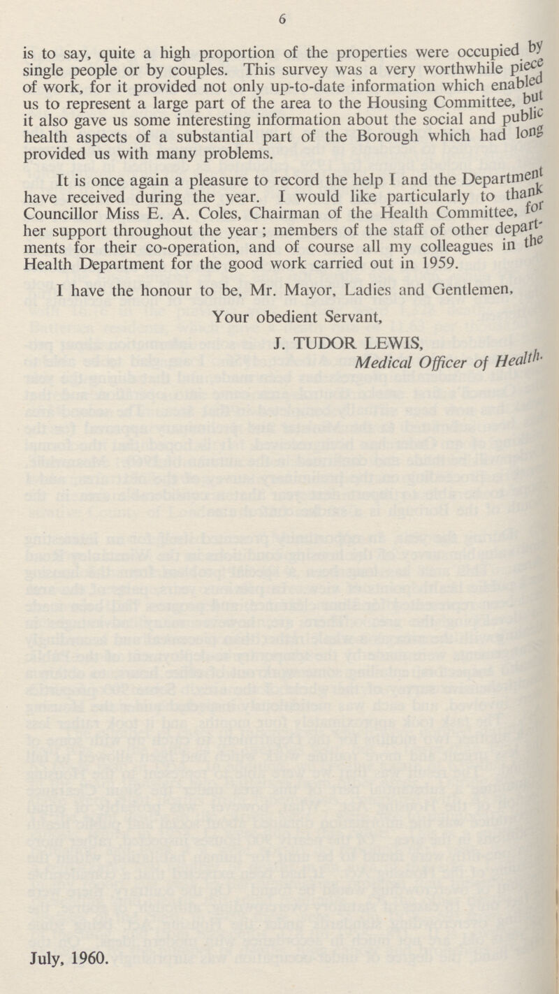 6 is to say, quite a high proportion of the properties were occupied by single people or by couples. This survey was a very worthwhile piece of work, for it provided not only up-to-date information which enabled us to represent a large part of the area to the Housing Committee, but it also gave us some interesting information about the social and public health aspects of a substantial part of the Borough which had long provided us with many problems. It is once again a pleasure to record the help I and the Department have received during the year. I would like particularly to thank Councillor Miss E. A. Coles, Chairman of the Health Committee, for her support throughout the year; members of the staff of other depart ments for their co-operation, and of course all my colleagues in the Health Department for the good work carried out in 1959. I have the honour to be, Mr. Mayor, Ladies and Gentlemen, Your obedient Servant, J. TUDOR LEWIS, Medical Officer of Health.