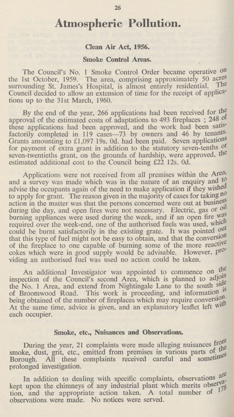 26 Atmospheric Pollution. Clean Air Act, 1956. Smoke Control Areas. The Council's No. 1 Smoke Control Order became operative on the 1st October, 1959. The area, comprising approximately 50 acres surrounding St. James's Hospital, is almost entirely residential. The Council decided to allow an extension of time for the receipt of applica tions up to the 31st March, 1960. By the end of the year, 266 applications had been received for the approval of the estimated costs of adaptations to 493 fireplaces; 248 of these applications had been approved, and the work had been satis factorily completed in 119 cases—73 by owners and 46 by tenants. Grants amounting to £1,097 19s. Od. had been paid. Seven applications for payment of extra grant in addition to the statutory seven-tenths of seven-twentieths grant, on the grounds of hardship, were approved, the estimated additional cost to the Council being £22 12s. 0d. Applications were not received from all premises within the Area, and a survey was made which was in the nature of an enquiry and to advise the occupants again of the need to make application if they wished to apply for grant. The reason given in the majority of cases for taking no action in the matter was that the persons concerned were out at busines during the day, and open fires were not necessary. Electric, gas or oil burning appliances were used during the week, and if an open fire was required over the week-end, one of the authorised fuels was used, which could be burnt satisfactorily in the existing grate. It was pointed out that this type of fuel might not be easy to obtain, and that the conversion of the fireplace to one capable of burning some of the more reactive cokes which were in good supply would be advisable. However, pro viding an authorised fuel was used no action could be taken. An additional Investigator was appointed to commence on the inspection of the Council's second Area, which is planned to adjoin the No. 1 Area, and extend from Nightingale Lane to the south side of Broomwood Road. This work is proceeding, and information being obtained of the number of fireplaces which may require conversion. At the same time, advice is given, and an explanatory leaflet left With each occupier. Smoke, etc., Nuisances and Observations. During the year, 21 complaints were made alleging nuisances from smoke, dust, grit, etc., emitted from premises in various parts of the Borough. All these complaints received careful and sometimes prolonged investigation. In addition to dealing with specific complaints, observations are kept upon the chimneys of any industrial plant which merits observa tion, and the appropriate action taken. A total number of 178 observations were made. No notices were served.