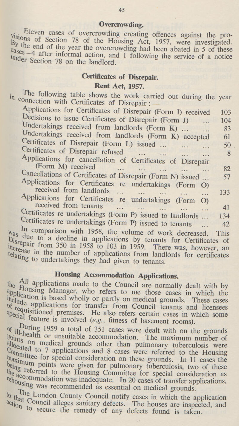 45 Overcrowding. Eleven cases of overcrowding creating offences against the pro visions of Section 78 of the Housing Act, 1957, were investigated. By the end of the year the overcrowding had been abated in 5 of these cases—4 after informal action, and 1 following the service of a notice under Section 78 on the landlord. Certificates of Disrepair. Rent Act, 1957. The following table shows the work carried out during the year connection with Certificates of Disrepair:— Applications for Certificates of Disrepair (Form I) received 103 Decisions to issue Certificates of Disrepair (Form J) 104 Undertakings received from landlords (Form K) 83 Undertakings received from landlords (Form K) accepted 61 Certificates of Disrepair (Form L) issued 50 Certificates of Disrepair refused 8 Applications for cancellation of Certificates of Disrepair (Form M) received 82 Cancellations of Certificates of Disrepair (Form N) issued 57 Applications for Certificates re undertakings (Form O) received from landlords 133 Applications for Certificates re undertakings (Form O) received from tenants 41 Certificates re undertakings (Form P) issued to landlords 134 Certificates re undertakings (Form P) issued to tenants 42 in comparison with 1958, the volume of work decreased. This was due to a decline in applications by tenants for Certificates of Diserpair from 350 in 1958 to 103 in 1959. There was, however, an increase in the number of applications from landlords for certificates relating to undertakings they had given to tenants. Housing Accommodation Applications. All applications made to the Council are normally dealt with by the Housing Manager, who refers to me those cases in which the application is based wholly or partly on medical grounds. These cases include applications for transfer from Council tenants and licensees of requisitioned premises. He also refers certain cases in which some special feature is involved (e.g., fitness of basement rooms). During 1959 a total of 351 cases were dealt with on the grounds of ill-health or unsuitable accommodation. The maximum number of points on medical grounds other than pulmonary tuberculosis were allocated to 7 applications and 8 cases were referred to the Housing Committee for special consideration on these grounds. In 11 cases the maximum points were given for pulmonary tuberculosis, two of these being referred to the Housing Committee for special consideration as the accommodation was inadequate. In 20 cases of transfer applications, rehousing was recommended as essential on medical grounds. The London County Council notify cases in which the application to that Council alleges sanitary defects. The houses are inspected, and action to secure the remedy of any defects found is taken.