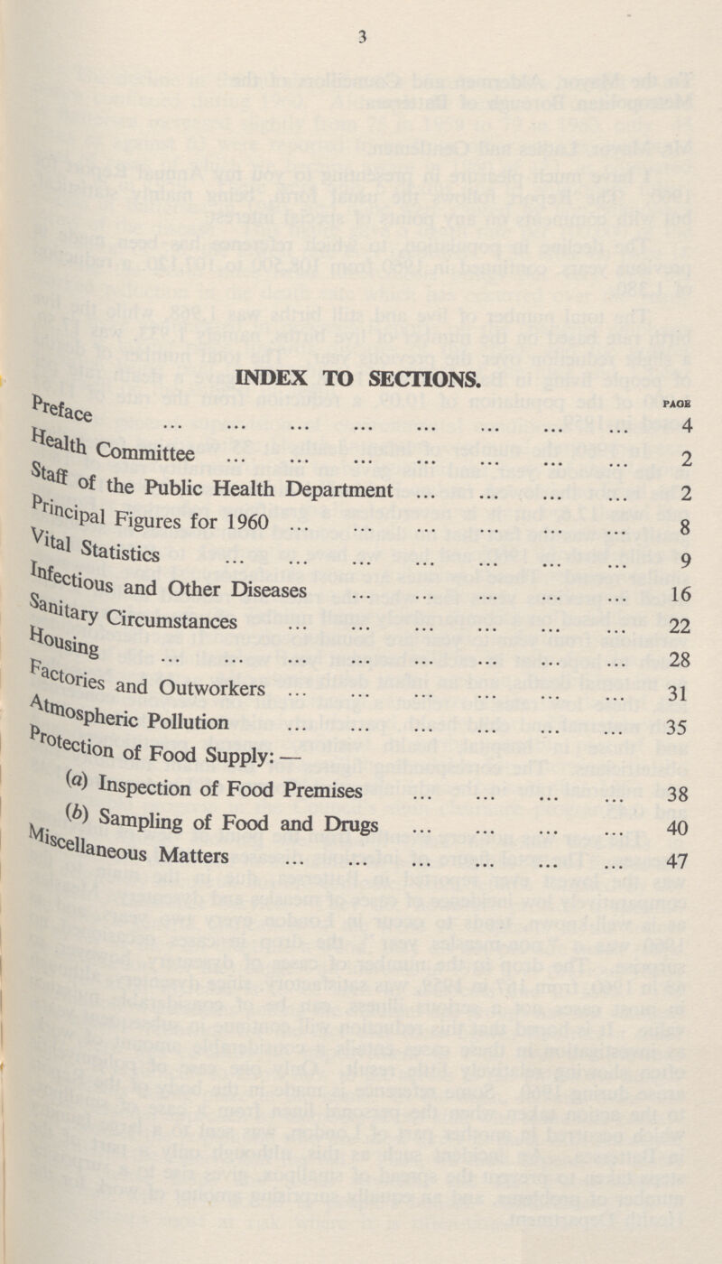 3 index to sections. page Preface 4 Health Committee 2 Staff of the Public Health Department 2 Principal Figures for 1960 8 Vital Statistics 9 Infectious and Other Diseases 16 Sanitary Circumstances 22 Housing 28 Factories and Outworkers 31 Atmospheric Pollution 35 Protection of Food Supplu:- (a) Inspection of Food Premises 38 (b) Sampling of Food and Drugs 40 Miscellaneous Matters 47