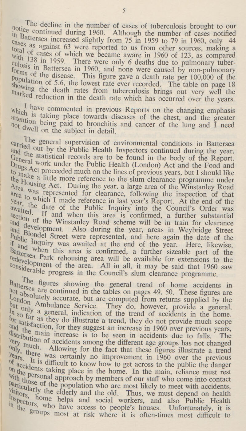 5 The decline in the number of cases of tuberculosis brought to our notice continued during 1960. Although the number of cases notified in Battersea increased slightly from 75 in 1959 to 79 in 1960, only 44 cases as against 63 were reported to us from other sources, making a total of cases of which we became aware in 1960 of 123, as compared with ,138 in 1959. There were only 6 deaths due to pulmonary tuber culosis in Battersea in 960, and none were caused by non-pulmonary form of the disease. This figure gave a death rate per 100,000 of the population of 5.6, the lowest rate ever recorded. The table on page 18 showing the death rates from tuberculosis brings out very well the marked reduction in the death rate which has occurred over the years. I have commented in previous Reports on the changing emphasis which is taking place towards diseases of the chest, and the greater attention being paid to bronchitis and cancer of the lung and I need not dwell on the subject in detail. The general supervision of environmental conditions in Battersea carried out by the Public Health Inspectors continued during the year, and the statistical records are to be found in the body of the Report. General work under the Public Health (London) Act and the Food and Drug Act proceeded much on the lines of previous years, but I should like to make a little more reference to the slum clearance programme under the housing Act. During the year, a large area of the Winstanley Road Are was represented for clearance, following the inspection of that are to which I made reference in last year's Report. At the end of the year, the date of the public inquiry into the Council's Order was awaited. If and when this area is confirmed, a further substantial section of the Winstanley Road scheme will be in train for clearance and development. Also during the year, areas in Weybridge Street and Blondel Street were represented, and here again the date of the public Inquiry was awaited at the end of the year. Here, likewise, if and when this area is confirmed, a further sizeable part of the Battersea Park rehousing area will be available for extensions to the redevelopment of the area. All in alsaid that 1960 saw considerable progress in the Council's slum clearance programme. The figures showing the general trend of home accidents in Battersea are continued in the tables on pages 49, 50. These figures are not absolutely accurate, but are computed from returns supplied by the London Ambulance Service. They do, however, provide a general, but only a general, indication of the trend of accidents in the home. In so far as they do illustrate a trend, they do not provide much scope for satisfaction, for they suggest an increase in 1960 over previous years, and the main increase is to be seen in accidents due to falls. The distribution of accidents among the different age groups has not changed very much. Allowing for the fact that these figures illustrate a trend only therer was certainly no improvement in 1960 over the previous years. It is difficult to know how to get across to the public the danger of accidents taking place in the home. In the main, reliance must rest on the Personal approach by members of our staff who come into contact with those of the population who are most likely to meet with accidents, particularly the elderly and the old. Thus, we must depend on health visitors, home helps and social workers, and also Public Health Inspectors, who have access to people's houses. Unfortunately, it is in the groups most at risk where it is often-times most difficult to