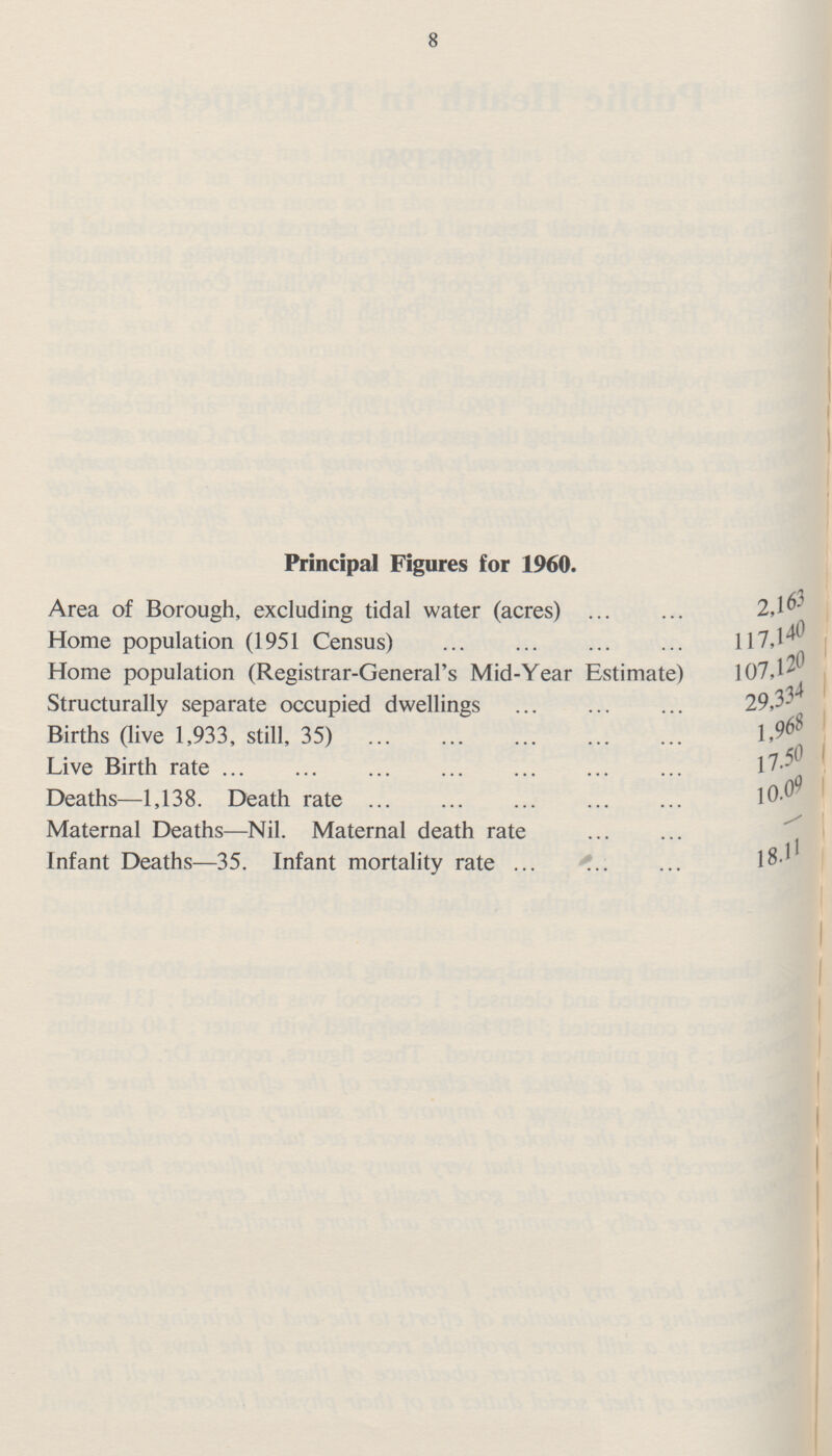 8 Principal Figures for 1960. Area of Borough, excluding tidal water (acres) 2,163 Home population (1951 Census) 117,140 Home population (Registrar-General's Mid-Year Estimate) 107,120 Structurally separate occupied dwellings 29,334 Births (live 1,933, still, 35) 1,968 Live Birth rate 17.50 Deaths—1,138. Death rate l0.09 Maternal Deaths—Nil. Maternal death rate - Infant Deaths—35. Infant mortality rate 18.11