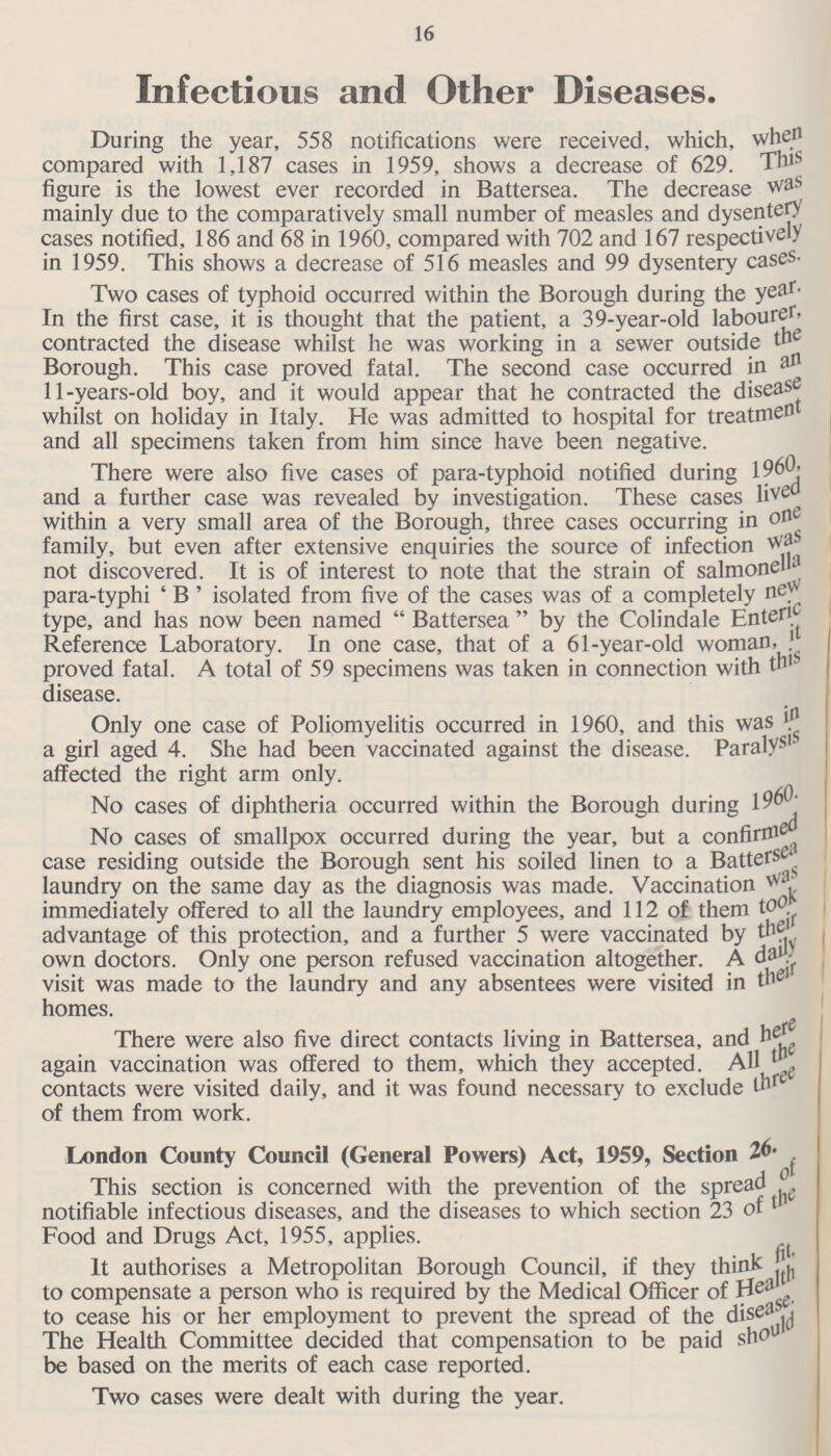 16 Infectious and Other Diseases. During the year, 558 notifications were received, which, when compared with 1,187 cases in 1959, shows a decrease of 629. This figure is the lowest ever recorded in Battersea. The decrease was mainly due to the comparatively small number of measles and dysentery cases notified, 186 and 68 in 1960, compared with 702 and 167 respectively in 1959. This shows a decrease of 516 measles and 99 dysentery cases. Two cases of typhoid occurred within the Borough during the year. In the first case, it is thought that the patient, a 39-year-old labourer, contracted the disease whilst he was working in a sewer outside the Borough. This case proved fatal. The second case occurred in an 11-years-old boy, and it would appear that he contracted the disease whilst on holiday in Italy. He was admitted to hospital for treatment and all specimens taken from him since have been negative. There were also five cases of para-typhoid notified during 1960, and a further case was revealed by investigation. These cases lived within a very small area of the Borough, three cases occurring in one family, but even after extensive enquiries the source of infection was not discovered. It is of interest to note that the strain of salmonella para-typhi 'B' isolated from five of the cases was of a completely new type, and has now been named Battersea by the Colindale Enteric Reference Laboratory. In one case, that of a 61-year-old woman, it proved fatal. A total of 59 specimens was taken in connection with this disease. Only one case of Poliomyelitis occurred in 1960, and this was & a girl aged 4. She had been vaccinated against the disease. Paralysis affected the right arm only. No cases of diphtheria occurred within the Borough during 1960. No cases of smallpox occurred during the year, but a confirmed case residing outside the Borough sent his soiled linen to a Battersea laundry on the same day as the diagnosis was made. Vaccination was immediately offered to all the laundry employees, and 112 of them took advantage of this protection, and a further 5 were vaccinated by own doctors. Only one person refused vaccination altogether. A daily visit was made to the laundry and any absentees were visited in their homes. There were also five direct contacts living in Battersea, and here again vaccination was offered to them, which they accepted. All the contacts were visited daily, and it was found necessary to exclude three of them from work. London County Council (General Powers) Act, 1959, Section 26. This section is concerned with the prevention of the spread notifiable infectious diseases, and the diseases to which section 23 of the Food and Drugs Act, 1955, applies. It authorises a Metropolitan Borough Council, if they think fit, to compensate a person who is required by the Medical Officer of Health to cease his or her employment to prevent the spread of the disese. The Health Committee decided that compensation to be paid should be based on the merits of each case reported. Two cases were dealt with during the year.