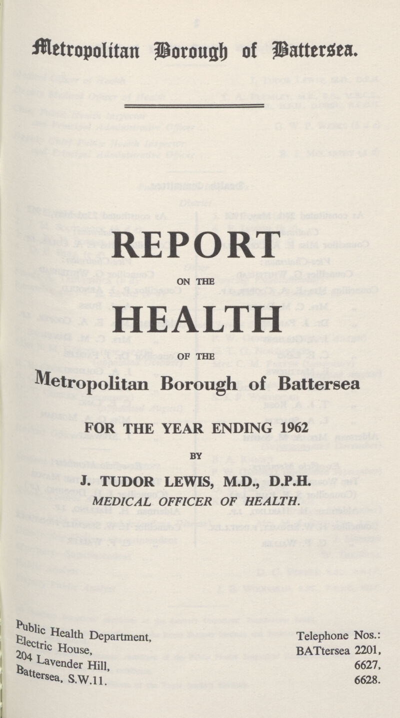 Metropolitan Borough of Battersea. REPORT ON THE HEALTH OF THE Metropolitan Borough of Battersea FOR THE YEAR ENDING 1962 BY J. TUDOR LEWIS, M.D., D.P.H. MEDICAL OFFICER OF HEALTH. Public health Department, Telephone Nos.: Electric House BATtersea 2201, 204 Lavender Hill, 6627, Battersea, S.W.1 1 6628.