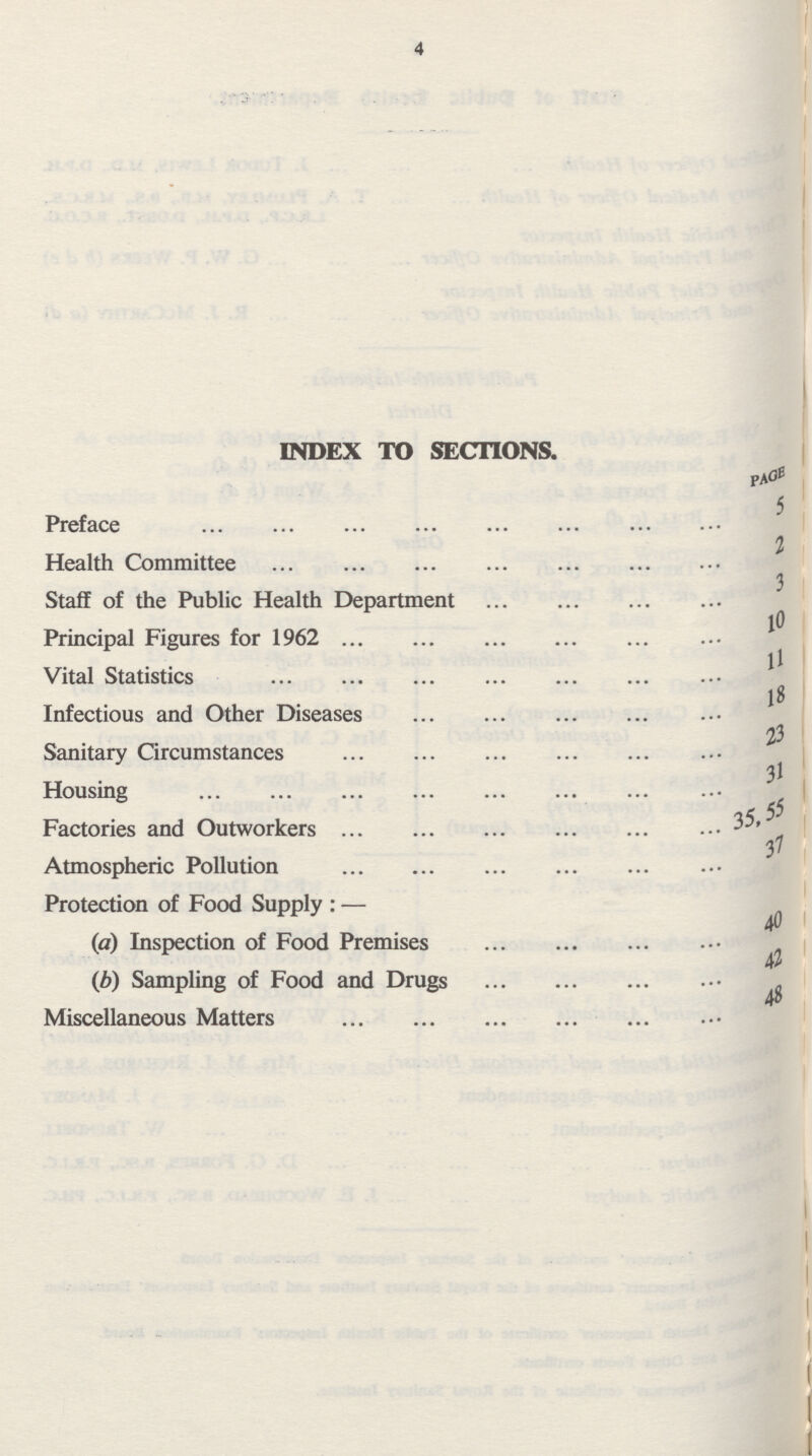 4 INDEX TO SECTIONS. PAGE Preface 5 Health Committee 2 Staff of the Public Health Department 3 Principal Figures for 1962 10 Vital Statistics 11 Infectious and Other Diseases 18 Sanitary Circumstances 23 Housing 31 Factories and Outworkers 35,55 Atmospheric Pollution 37 Protection of Food Supply:— (a) Inspection of Food Premises 40 (b) Sampling of Food and Drugs 42 Miscellaneous Matters 48